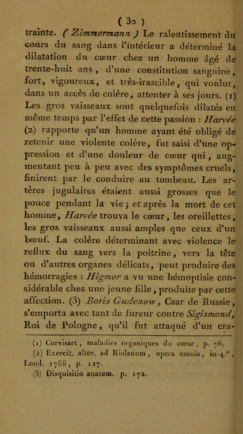 traînte. ZimmermanTt J Le ralentissement du cours du Sang dans l*interieur a déterminé la dilatation du cœur chez un homme âgé de trente-huit ans, dune constitution sanguine, fort, vigoureux, et très-irascible, qui voulut, dans un accès de colère, attenter à ses jours, (i) Les gros vaisseaux sont quelquefois dilatés en même temps par l’effet de cette passion : Harvée (2) rapporte qu’un homme ayant été obligé de retenir une violente colère, fut saisi d’une op- pression et d’une douleur de cœur qui, aug- mentant peu à peu avec des symptômes cruels, finirent par le conduire au tombeau. Les ar- tères jugulaires étaient aussi grosses que le pouce pendant la vie ; et après la mort de cet homme, Harvée \xovis?i le cœur, les oreillettes, les gros vaisseaux aussi amples que ceux d’un hœuf. La colère déterminant avec violence le reflux du sang vers la poitrine, vers la tête ou d’autres organes délicats, peut produire des hémorragies : Higmor a vu une hémoptisie con- sidérable chez une jeune fille, produite par cette affection. (3) Boris Gudeno'w, Czar de Russie, s’emporta avec tant de fureur contre Sigismondy Roi de Pologne, qu’il fut attaqué d’un cra- (1) Corvisart , maladies organiques du cœur, p. 76. (2) Exercit, aller, ad Riolanum, opéra omuia, 111-4.°, Lond. 17G6 , p. 127. (3) Oisquisillo auatom. p. 17a.