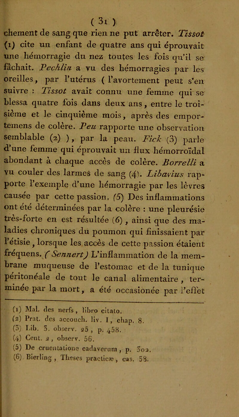 chement de sang que rien ne put arrêter. Tissot (i) cite un enfant de quatre ans qui éprouvait une hémorragie du nez toutes les fois qu’il se fâchait. Fechlin a vu des hémorragies par les oreilles, par l’utérus ( l’avortement peut s’en suivre : Tissot avait connu une femme qui se blessa quatre fois dans deux ans, entre le troi- sième et le cinquième mois, après des empor- temens de colère. Peu rapporte une observation semblable (2) ), par la peau. Fick (3) parle d’une femme qui éprouvait un flux hémorroïdal abondant à chaque accès de colère. Borrelli a vu couler des larmes de sang (4). Libavius rap- porte l’exemple d’une hémorragie par les lèvres causée par cette passion, (5) Des inflammations ont ete determinees par la colère : une pleurésie tres-forte en est résultée (6), ainsi que des ma- ladies chroniques du poumon qui finissaient par l’etisie, lorsque les, accès de cette passion étaient frequens.y Sennert) L’inflammation de la mem- brane muqueuse de l’estomac et de la tunique péritonéale de tout le canal alimentaire , ter- minée par la mort, a été occasionée par l’effet (1) Mal. (les nerfs, lihro cilato. (2) Prnt. des accouch. llv. 1, chap. 8. (?)) I.ib. 5. observ. a5 , p. 458. (4) Cent. 2, observ. 56. (5) De crueiUaliono cadaveriim , p. 3o». (6) Bierling , Tbeses praclicæ, cas. 38. I