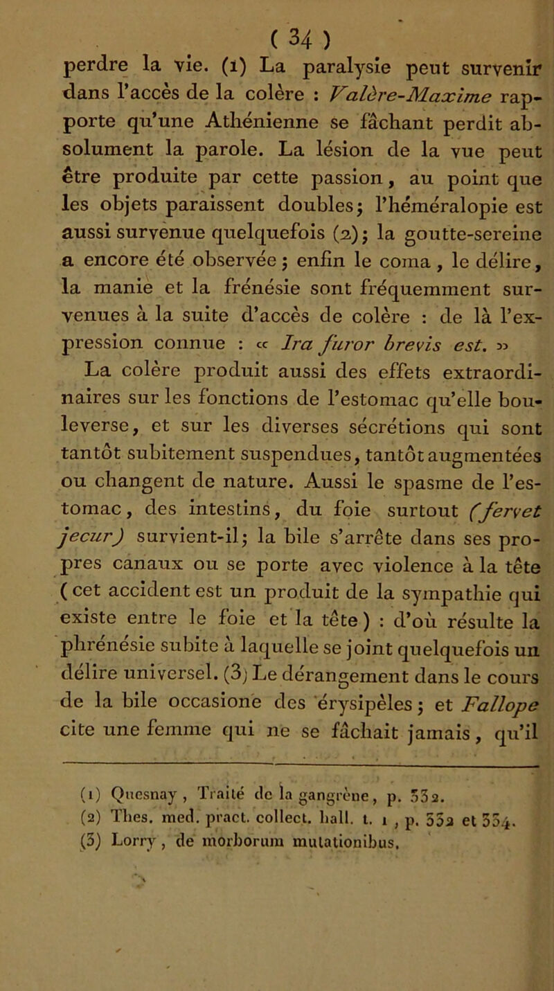perdre la vie. (i) La paralysie peut survenir dans l’accès de la colère ; Valère-Maxime rap- porte qu’une Athénienne se fâchant perdit ab- solument la parole. La lésion de la vue peut être produite par cette passion, au point que les objets paraissent doubles j l’héméralopie est aussi survenue quelquefois (2)} la goutte-sereine a encore été observée j enfin le coma , le délire, la manie et la frénésie sont fréquemment sur- venues à la suite d’accès de colère : de là l’ex- pression connue : « Ira furor brevis est. jî La colere produit aussi des effets extraordi- naires sur les fonctions de l’estomac qu’elle bou- leverse, et sur les diverses sécrétions qui sont tantôt subitement suspendues, tantôt augmentées ou changent de nature. Aussi le spasme de l’es- tomac, des intestins, du foie surtout (fervet jecur) survient-il J la bile s’arrête dans ses pro- pres canaux ou se porte avec violence à la tête ( cet accident est un produit de la sympathie cjui existe entre le foie et la tête) : d’où résulte la phrenesie subite à laquelle se joint quelquefois un déliré universel. (3j Le dérangement dans le cours de la bile occasione des 'érysipèles ; et Fallope cite une femme qui ne se fâchait jamais, qu’il (1) Qiiesnay, ïrailé de la gangrène, p, 532. (2) Thés, med. pract. collect, hall. t. 1 , p. 55a et 354. (3) Loriy^, de ntorhorum mulationibus.
