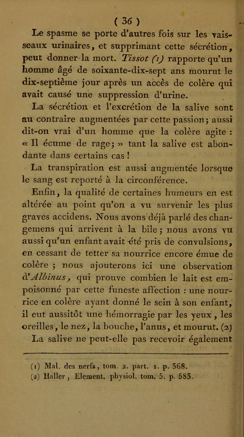 Le spasme se porte d’autres fois sur les yais- seaux urinaires, et supprimant cette sécrétion, peut donner la mort. Tissot (i) rapporte qu’un homme âgé de soixante-dix-sept ans mourut le dix-septième jour après un accès de colère qui avait causé une suppression d’urine. La sécrétion et l’excrétion de la salive sont au contraire augmentées par cette passion; aussi dit-on vrai d’un homme que la colère agite : CC II écume de rage; tant la salive est abon- dante dans certains cas ! La transpiration est aussi augmentée lorsque le sang est reporté à la circonférence. Enfin, la qualité de certaines humeurs en est altérée au point qu’on a vu survenir les plus graves accidens. Nous avons déjà parlé des chan- gernens qui arrivent à la bile ; nous avons vu aussi qu’un enfant avait-été pris de convulsions, en cessant de tettèr sa nourrice encore émue de colère ; nous ajouterons ici une observation (^Albinus, qui prouve combien le lait est em- poisonné par cette funeste affection : une nour- rice en colère ayant donné le sein à son enfant, il eut aussitôt une hémorragie par les yeux , les oreilles, le nez, la bouche, l’anus, et mourut. (2) La salive ne peut-elle pas recevoir également (1) Mal. des nerfs, tom. 2. part. 1. p. 368. (2) Haller, Elément, pliysiol, tom. 5. p. 585.