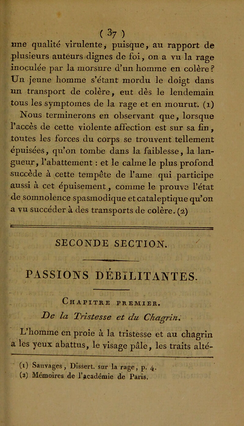 ( 3/ ) une qualité virulente, puisque, au rapport de plusieurs auteurs/dignes de foi, on a vu la rage inoculée par la morsure d’un homme en colère ? Un jeune homme s’étant mordu le doigt dans un transport de colère, eut dès le lendemain tous les symptômes de la rage et en mourut, (i) Nous terminerons en observant que, lorsque l’accès de cette violente affection est sur sa fin, toutes les forces du corps se trouvent tellement épuisées, qu’on tombe dans la faiblesse, la lan- gueur, l’abattement : et le calme le plus profond succède à cette tempête de l’ame qui participe aussi a cet épuisement, comme le prouve l’état de somnolence spasmodique et cataleptique qu’on a vu succéder à des transports de colère. (2) SECONDE SECTION. PASSIONS DÉBILITANTES. Chapitre premier. £)e la Tristesse et du Chagrin. L homme en proie à la tristesse et au chagrin a les yeux abattus, le visage pâle, les traits alté- (i) Sauvages, Dissert, sur la rage, p. 4.