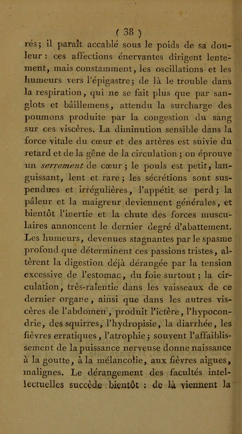 rés; il paraît accablé sous le poids de sa dou- leur : oes affections énervantes dirigent lente- ment, mais constamment, les oscillations et les humeurs vers l’épigastre; de là le trouble dans la resj^iration, qui ne se fait plus que par san- glots et bâillemens, attendu la surcharge des poumons produite par la congestion du sang sur ces viscères. La diminution sensible dans la force vitale du cœur et des artères est suivie du retard et de la gêne de la circulation ; on éprouve un serrement àe cœur; le pouls est petit, lan- guissant, lent et rare ; les sécrétions sont sus- pendues et irrégulières, l’appétit se perd ; la pâleur et la maigreur deviennent générales, et bientôt l’inertie et la chute des forces muscu- laires annoncent le dernier degré d’abattement. Les humeurs, devenues stagnantes par le spasme profond que déterminent ces passions tristes, al- tèrent la digestion déjà dérangée par la tension excessive de l’estomac, du Ibie surtout ; la cir- culation, très-ralentie dans les vaisseaux de ce dernier organe, ainsi que dans les autres vis- cères de l’abdomen , produit l’ictère, l’hypocon- drie, dessquirres, l’hydropisie, la diarrhée, les lièvres erratiques , l’atrophie ; souvent l’affaiblis- sement de la puissance nerveuse donne naissance à la goutte, à la mélancolie, aux lièvres aigues, malignes. Le dérangement des facultés intel- lectuelles succède bientôt ; de là viennent la