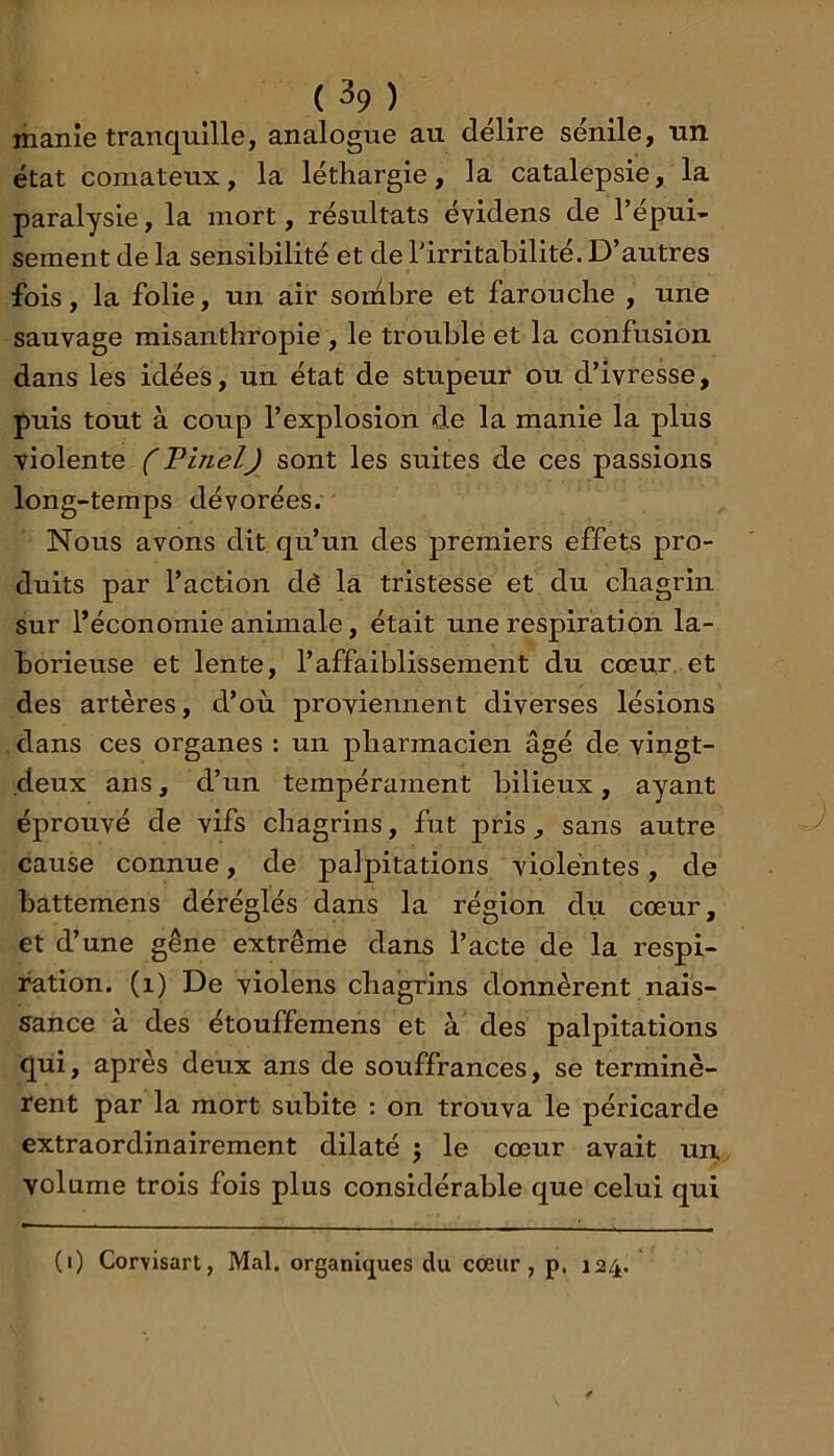 ( ^9 ) manie tranquille, analogue au délire sénile, un état comateux, la léthargie, la catalepsie, la paralysie, la mort, résultats évidens de l’épui* sement de la sensibilité et de l’irritabilité. D’autres fois, la folie, un air sombre et farouche , une sauvage misanthropie , le trouble et la confusion dans les idées, un état de stupeur ou d’ivresse, puis tout à coup l’explosion de la manie la plus violente (Pinel) sont les suites de ces passions long-temps dévorées. Nous avons dit qu’un des premiers effets pro- duits par l’action dé la tristesse et du chagrin sur l’économie animale, était une respiration la- borieuse et lente, l’affaiblissement du cœur, et des artères, d’où proviennent diverses lésions dans ces organes : un pharmacien âgé de vingt- deux ans, d’un tempérament bilieux, ayant éprouvé de vifs chagrins, fut pris, sans autre cause connue, de palpitations violentes, de battemens déréglés dans la région du cœur, et d’une gêne extrême dans l’acte de la respi- ration. (i) De violens chagrins donnèrent nais- sance à des étouffemens et à des palpitations qui, après deux ans de souffrances, se terminè- rent par la mort subite ; on trouva le péricarde extraordinairement dilaté j le cœur avait un. volume trois fois plus considérable que celui qui (i) Cor\isart, Mal. organiques du coeur, p. 124.