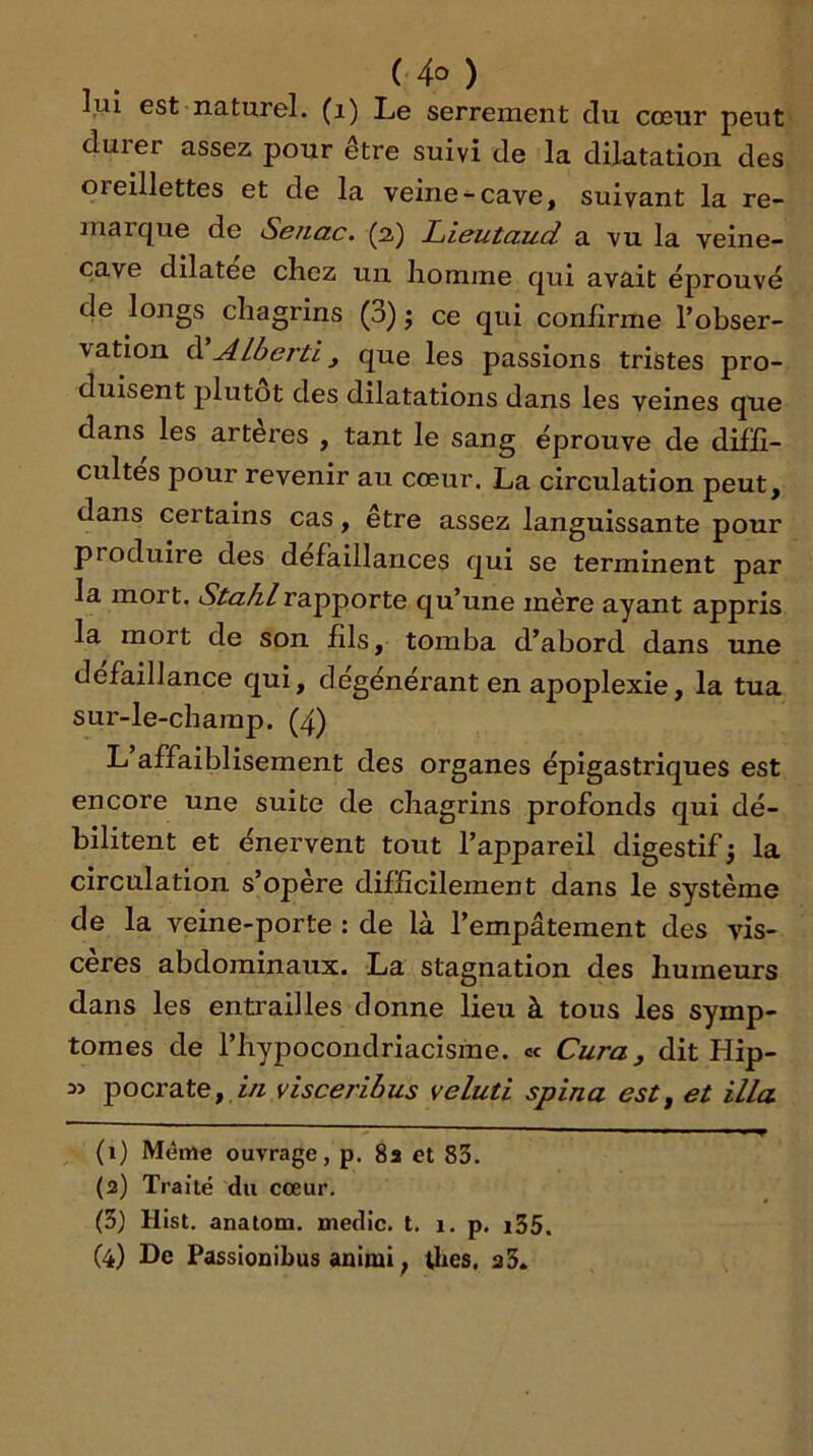 lui est naturel, (i) Le serrement du cœur peut duier assez pour être suivi de la dilatation des oreillettes et de la veine-cave, suivant la re- marque de Sbhclc. (2.) JLiisutcLud a vu la veine- cave dilatée chez un liomjne qui avait éprouvé de longs chagrins (3) j ce qui confirme l’obser- vation d ALberti, que les passions tristes pro- duisent plutôt des dilatations dans les veines que dans les artères , tant le sang éprouve de diffi- cultés pour revenir au cœur, La circulation peut, dans certains cas, être assez languissante pour produire des défaillances qui se terminent par la mort, rapporte qu’une mère ayant appris la mort de son fils, tomba d’abord dans une défaillance qui, dégénérant en apoplexie, la tua sur-le-champ. (4) L affaiblisement des organes épigastriques est encore une suite de chagrins profonds qui dé- bilitent et énervent tout l’appareil digestif ; la circulation s’opère difficilement dans le système de la veine-porte : de là l’empâtement des vis- cères abdominaux. La stagnation des humeurs dans les entrailles donne lieu à tous les symp- tômes de l’hypocondriacisine. « Cura^ dit Hip- f in visceribus veluti spina est, et ilia (1) Même ouvrage, p. 8a et 83. (3) Traité du cœur. (3) Hist. anatom. medic. t, 1. p. i35, (4) De Passioûibus anlmi ^ Utes. a3.