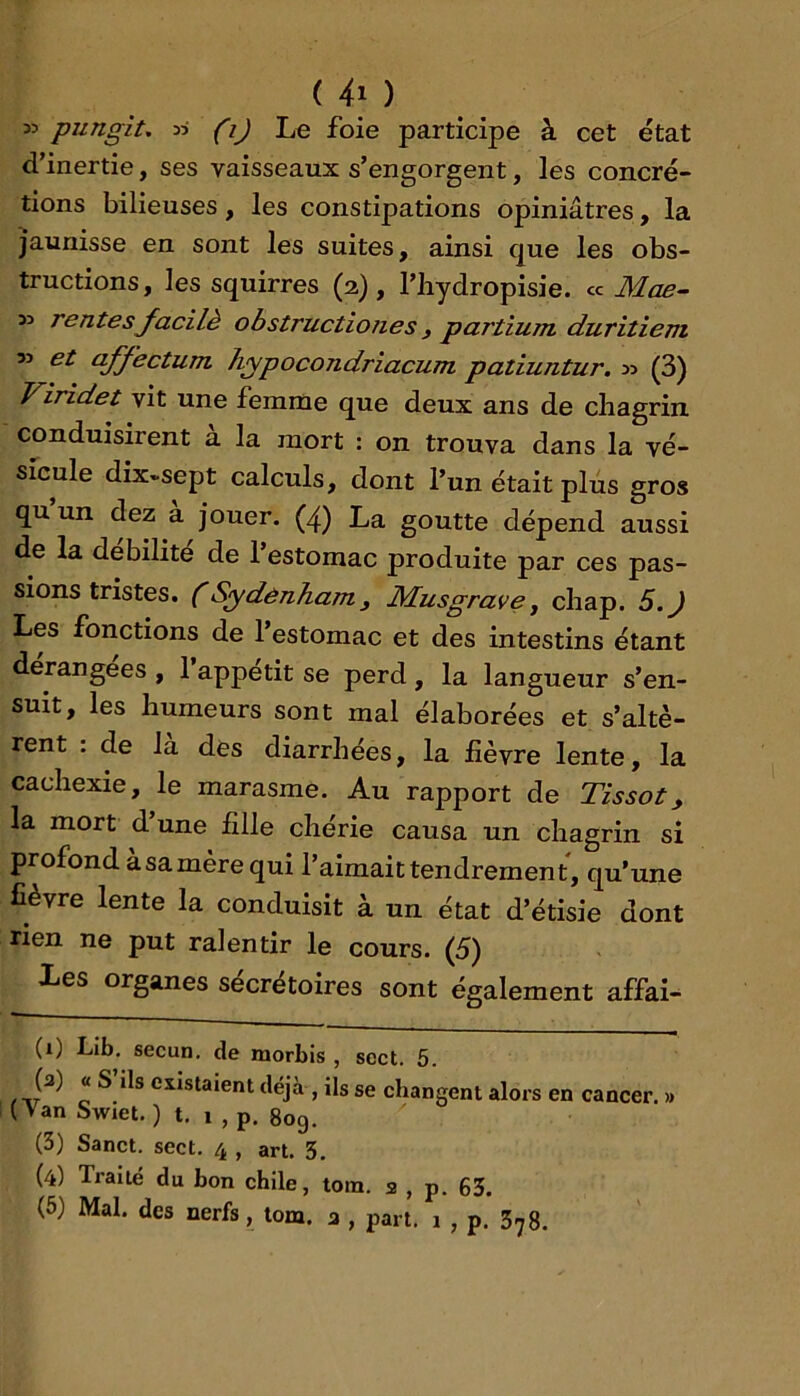 ( ) 35 pungit, 33 (i) Le foie participe à cet état d’inertie, ses vaisseaux s’engorgent, les concré- tions bilieuses, les constipations opiniâtres, la jaunisse en sont les suites, ainsi que les obs- tructions, les squirres (2), l’iiydropisie. « Mae- 33 rentesJ^acilè obstructiones , partium duritiem 33 et aJJ^'ectum. h/ypocondriacum patiuntur. 33 (3) Viridet vit une femme que deux ans de chagrin conduisirent a la mort : on trouva dans la vé- sicule dix-sept calculs, dont l’un était plus gros qu un dez a j'ouer. (4) La goutte dépend aussi de la débilité de l’estomac produite par ces pas- sions tristes. (Sydenham y Musgrave ^ cliap. 5.) Les fonctions de l’estomac et des intestins étant dérangées , 1 appétit se perd , la langueur s’en- suit, les humeurs sont mal élaborées et s’altè- rent : de la des diarrhées, la fièvre lente, la cachexie, le marasme. Au rapport de Tissot, la mort d’une fille chérie causa un chagrin si profond à sa mère qui l’aimait tendrement, qu’une fièvre lente la conduisit à un état d’étisie dont rien ne put ralentir le cours. (5) Les organes sécrétoires sont également affai- (1) LJb. secun. de morbis , sect. 5. (a) « S ils esistaient déjà , ils se changent alors en cancer. » ( Van Swiet. ) t. 1 , p, 809. (3) Sanct. sect. 4 , art. 3. (4) Traité du bon chile, tom. a , p. 63.