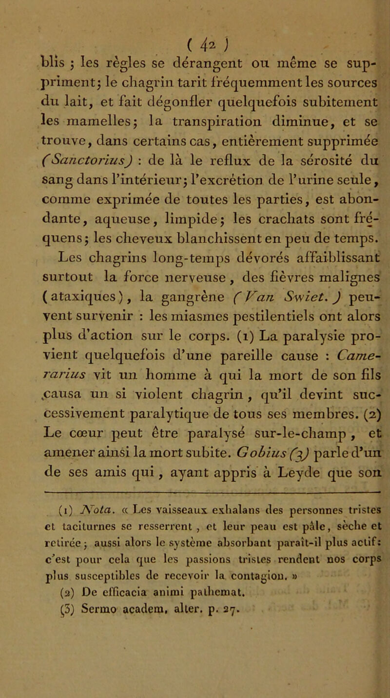 (4^1 blis 3 les règles se dérangent ou même se sup- primentj le chagrin tarit fréquemment les sources du lait, et fait dégonfler quelquefois subitement les mamelles3 la transpiration diminue, et se trouve, dans certains cas, entièrement supprimée (Sanctorius) : de là le reflux de la sérosité du sang dans l’intérieur3 l’excrétion de l’urine seule, comme exprimée de toutes les parties, est abon- dante , aqueuse, limpide 3 les crachats sont fré- quens3 les cheveux blanchissent en peu de temps. Les chagrins long-temps dévorés affaiblissant surtout la force nerveuse , des fièvres malignes ( ataxiques ), la gangrène ( Van Swiet. ) peu- vent survenir : les miasmes pestilentiels ont alors plus d’action sur le corps. (1) La paralysie pro- vient quelquefois d’une pareille cause : Came- rarius vit un homme à qui la mort de son fils .causa un si violent chagrin, qu’il devint suc- cessivement paralytique de tous ses membres. (2) Le cœur peut être paralysé sur-le-champ , et amener ainsi la mort subite. Gobius (parle d*un de ses amis qui, ayant appris à Leyde que son. (1) JVota. cc Les vaisseaux exhalans des personnes tristes et taciturnes se resserrent , et leur peau est pâle, sèche et retirée 3 aussi alors le système absorbant paraît-il plus actif: c'est pour cela que les passions tristes rendent nos corps plus susceptibles de recevoir la contagion. » (2) De efficacia anirai palbemat. ^5) Serino acadera, aller, p. 27.