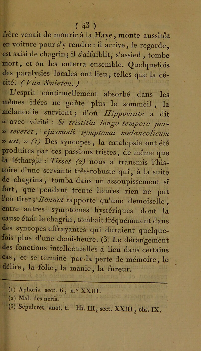 frère venait de mourir à la Haye, monte aussitôt en voiture pour s*y rendre : il arrive, le regarde, est saisi de chagrin j il s’affaiblit, s’assied , tombe mort, et on les enterra ensemble. Quelquefois des paralysies locales ont lieu, telles que la cé- cité. (Van S'wieten.J L esprit continuellement absorbé dans les memes idees ne goûte plus le sommeil , la mélancolie survient j d’où Hippocrate a dit cc avec vérité : Si tristitia longo tempore per-^ » severet f ejusmodi symptoma melancolicum » est. 33 (i) Des syncopes, la catalepsie ont été produites par ces passions tristes, de même que la léthargie : Tissot (a.) nous a transmis l’his- toire d’une servante très-robuste qui, à la suite de chagrins, tomba dans un assoupissement si fort, que pendant trente heures rien ne put 1 en tirer J rapporte qu’une demoiselle, entre autres symptômes hystériques dont la cause était le chagrin, tombait fréquemment dans des syncopes effrayantes qui duraient quelque- fois plus dune demi-heure. (3'. Le dérangement des fonctions intellectuelles a lieu dans certains cas, et se termine parJa perte de mémoire, le délire, la folie, la manie, la fureur. (i) Apliorls. sect. 6 , n.° XXJII. (a) Mal. (les nerfs. (3) Sepulcret. auat, t. lib. HI^ sect. XXIII, obs. IX,