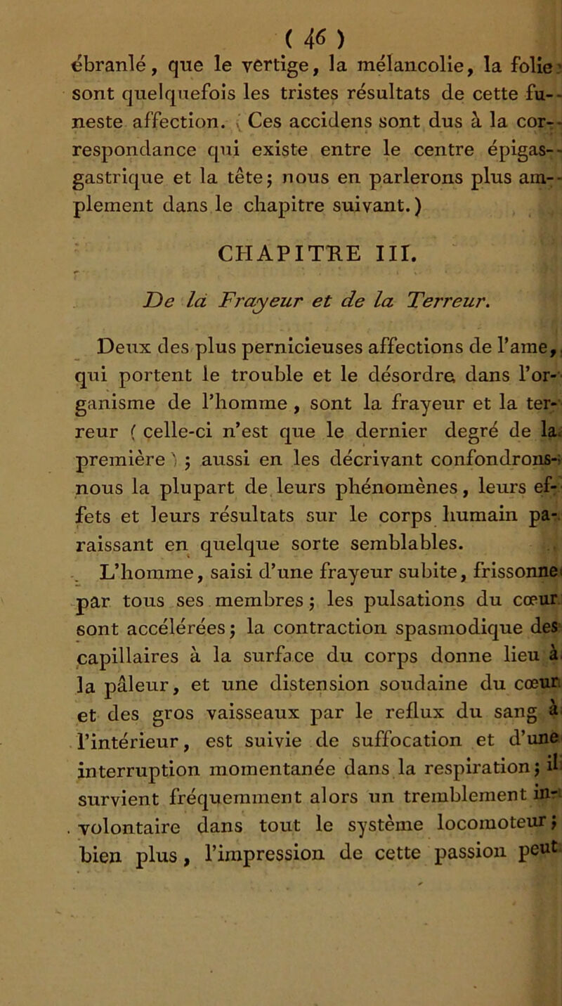ébranlé, que le vertige, la mélancolie, la folie? sont quelquefois les tristes résultats de cette fu-* neste affection. Ces accidens sont dus à la cor-- respondance qui existe entre le centre épigas--; gastrique et la têtej nous en parlerons plus am-- plement dans le chapitre suivant.) CHAPITRE III. De là Frayeur et de la Terreur. Deux des plus pernicieuses affections de Tame,, qui portent le trouble et le désordre dans l’or- ganisme de l’homme, sont la frayeur et la ter- reur ( celle-ci n’est que le dernier degré de la^ première ' j aussi en les décrivant confondrons-; nous la plupart de leurs phénomènes, leurs ef: fets et leurs résultats sur le corps humain pa-. raissant en quelque sorte semblables. L’homme, saisi d’une frayeur subite, frissonnei par tous ses membres j les pulsations du cœur, sont accélérées J la contraction spasmodique des capillaires à la surface du corps donne lieu à. la pâleur, et une distension soudaine du cœur et des gros vaisseaux par le reflux du sang a: l’intérieur, est suivie de suffocation et d’une interruption momentanée dans la respiration j ib survient fréquemment alors un tremblement mr. volontaire dans tout le système locomoteur j bien plus, l’impression de cette passion peut.