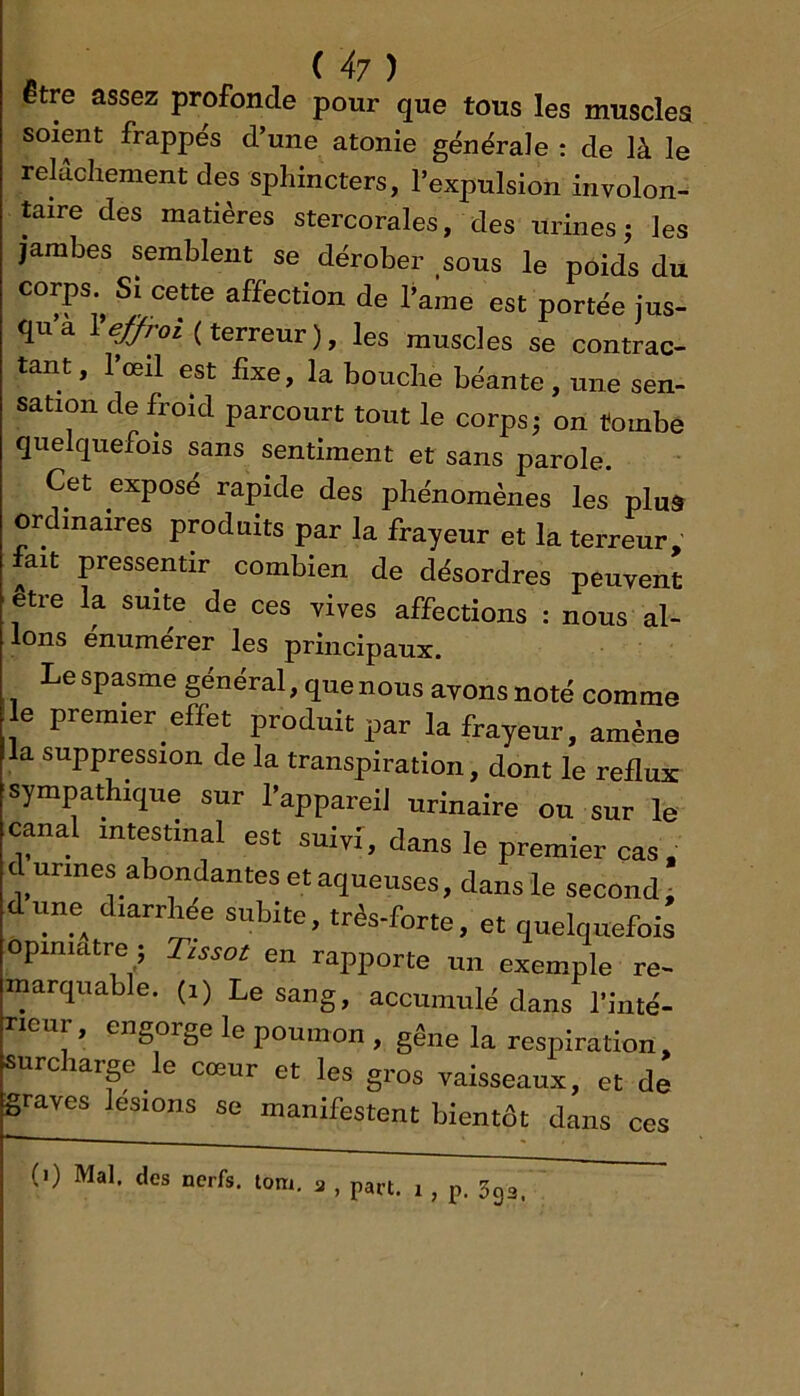 JS ^ ^ être assez profonde pour que tous les muscles soient frappes d’une atonie générale : de là le relâchement des sphincters, l’expulsion involon- taire des matières stercorales, des urines j les jambes semblent se dérober sous le poids du corps. Si cette affection de l’ame est portée jus- qu a l^/ui( terreur), les muscles se contrac- tant, l’œil est fixe, la bouche béante , une sen- sation de froid parcourt tout le corps j on tombe quelquefois sans sentiment et sans parole. Cet expose rapide des phénomènes les plu& ordinaires produits par la frayeur et la terreur, iait pressentir combien de désordres peuvent être la suite de ces vives affections : nous al- lons enumérer les principaux. Le spasme général, que nous avons noté comme e premier e£fet produit par la frayeur, amène la suppression de la transpiration, dont le reflux sympathique sur l’appareil urinaire ou sur le canal intestinal est suivi, dans le premier cas. cl urines abondantes et aqueuses, dans le seconde dune diarrhée subite, très-forte, et quelquefois opiniâtre ; Tissot en rapporte un exemple re- marquable. (I) Le sang, accumulé dans l'inté- rieur , engorge le poumon , gêne la respiration, surcharge le cœur et les gros vaisseaux, et de graves lésions se manifestent bientôt dans ces
