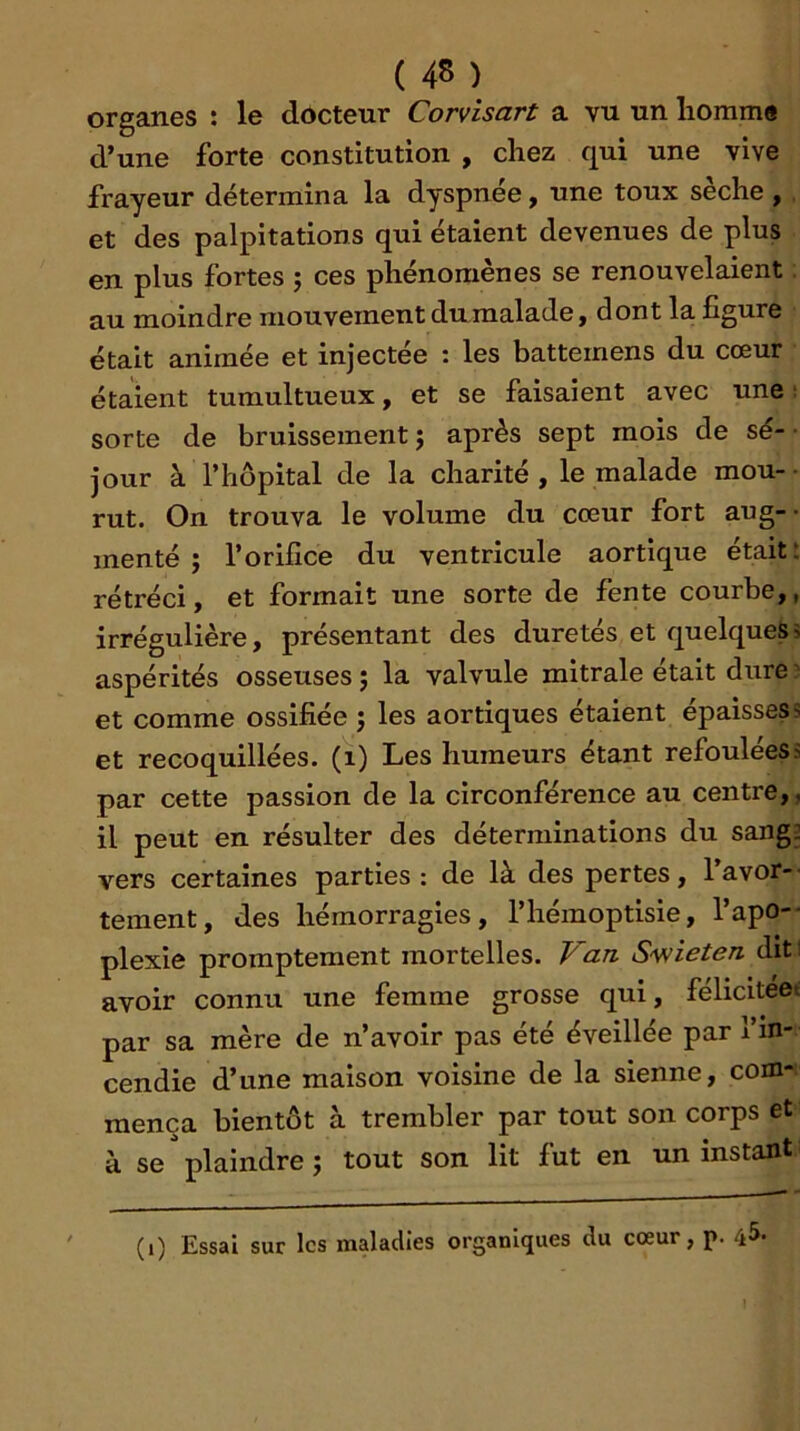 organes : le docteur Corvisart a vu un liomme d’une forte constitution , chez qui une vive frayeur détermina la dyspnée, une toux seche , , et des palpitations qui étaient devenues de plus en plus fortes j ces phénomènes se renouvelaient au moindre mouvement du malade j dont la figure était animée et injectée : les battemens du cœur étaient tumultueux, et se faisaient avec une : sorte de bruissement; après sept mois de sé- jour à rhôpital de la charité, le malade mou-- rut. On trouva le volume du cœur fort aug-- menté ; l’orifice du ventricule aortique était: rétréci, et formait une sorte de fente courbe,, irrégulière, présentant des duretés et quelques5 aspérités osseuses ; la valvule mitrale était dure ) et comme ossifiée ; les aortiques étaient épaisses s et recoquillées. (i) Les humeurs étant refoulées s par cette passion de la circonférence au centre,, il peut en résulter des déterminations du sang2 vers certaines parties; de là des pertes, lavor-- tement, des hémorragies, l’hémoptlsie, l’apo-- plexie promptement mortelles. Van S'wieten diti avoir connu une femme grosse qui, felicitéet par sa mère de n’avoir pas été éveillée par l’in- cendie d’une maison voisine de la sienne, com- mença bientôt à trembler par tout son corps et à se plaindre ; tout son lit fut en un instant (i) Essai sur les maladies organiques du cœur, p. 45-