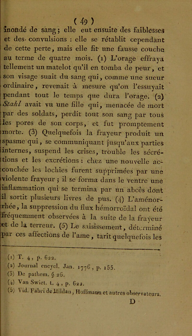 înoftdé de sang ; elle eut ensuite des faiblesseg et des- convulsions : elle se rétablit cependant de cette perte, mais elle fît* une fausse couche ati terme de quatre mois, (i) L’orage effraya tellement un matelot qu’il en tomba de peur, et son visage suait du sang qui, comme une sueur ordinaire, revenait à mesure qu’on l’essuyait pendant tout le temps que dura l’orage. (2) \Stalil avait vu une fille qui, menacée de mort ■par des soldats, perdit tout son sang par tous .les pores de son corps, et fut promptement Imorte. (3) Quelquefois la frayeur produit un spasme qui, se communiquant jusqu’aux parties iinternes, suspend les crises, trouble les sécré- tions et les excrétions : chiez une nouvelle ac- :couchee les lochies furent supprimées par une iviolente frayeur j il se forma dans le ventre une inflammation qui se termina par un abcès dont il sortit plusieurs livres de pus. (zj) L’aménor- trhée, la suppression du flux hémorroïdal ont été fréquemment observées à la suite de la frayeur et de la terreur. (5) Le saisissement, déterminé par ces affections de l’ame, tarit quelquefois les (0 T. 4, p. 6252. (3) Journal cncycl. Jan. 177G , p. i55. (5) De pailiem, § 26. (4) Van Swiet. t. 4 , p. 622, (5) \ id, Fabi’i deilildan, Hoffmann et autres ohservaleurs, D ! t