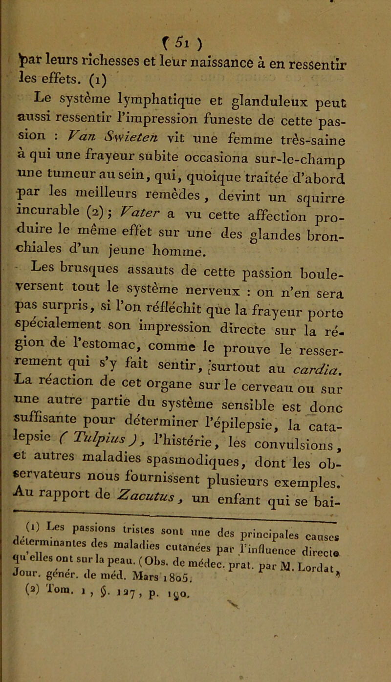 f ) ^at leurs richesses et leur naissance à en ressentir les effets, (i) Le système lymphatique et glanduleux peut aussi ressentir l’impression funeste de cette pas- sion : ^a/z Swieien vit une femme très-saine à qui une frayeur subite occasiona sur-le-champ une tumeur au sein, qui, quoique traitée d’abord ■par les meilleurs remèdes , devint un sqüirre incurable (2) j jTater a vu cette affection pro- duire le même effet sur une des glandes bron- chiales d un jeune homme. Les brusques assauts de cette passion boule- versent tout le système nerveux : on n’en sera pas surpris, si l’on rélléchit que la frayeur porte epécialement son impression directe sur la ré- gion de 1 estomac, comme le prouve le resser- rement qui s’y fait sentir, [surtout au card/a. La réaction de cet organe sur le cerveau ou sur une autre partie du système sensible est donc sufGsante pour déterminer l’épilepsie, la cata- lepsie (Tulpius), l’histérie, les convulsions, et autres maladies spasmodiques, dont les ob- cervateurs nous fournissent plusieurs exemples. Au rapport de Zacutus , un enfant qui se bai- 1) Les passions trislcs sont «ne des principales causes delerminanles cks maladies cutanées par rinfluLce direc t quelles ont sur la peau. (Obs. de médec. prat. par M. Lordat Jour, gener. de méd. Mars i8o5. ** (3) Tora. 1 , 137, p. ,yo.
