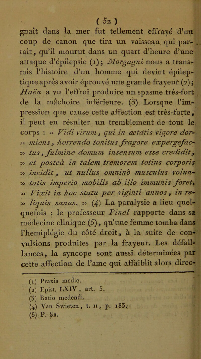 {Su.) gnaît dans la mer fut tellement effrayé d'un coup de canon que tira un vaisseau qui par- tait , qu’il mourut dans un quart d’iieure d’une attaque d’épilepsie (i) ; Morgagni nous a transr mis l’iiistoire d’un homme qui devint épilep- tique après avoir éprouvé une grande frayeur (2) ; Haën a vu l’effroi produire un spasme très-fort de la mâchoire inférieure. (3) Lorsque l’im- pression que cause cette affection est très-forte, il peut en résulter un tremblement de tout le corps : ce Vidi vlrurrij qui in aetdtis vigore dor^ miens, horrendo tonitus fragore expergefac- 55 tus) fulmine domum insensum esse credidit, y> et posteà in talent tremorem totius corporis incidit ) ut nullus omninb musculus volun- tatis imperio mobilis ab illo immunis foret» Vixit in hoc statu per viginti annos, in re^ liquis sanus. (4) La paralysie a lieu quel- quefois : le professeur Pinel rapporte dans sa médecine clinique (5), qu’une femme tomba dans l’hemiplégie du côté droit, à la suite de con* vulsions produites par la frayeur. Les défail- lances, la syncope sont aussi déterminées par cette affection de l’ame qui affaiblit alors direc- (1) Praxis medic. (2) Episl. LXIV , art. 5, (3) Ratio medendi. (4) Van Swieten, t. n, p. i83, {5) P. 8a.