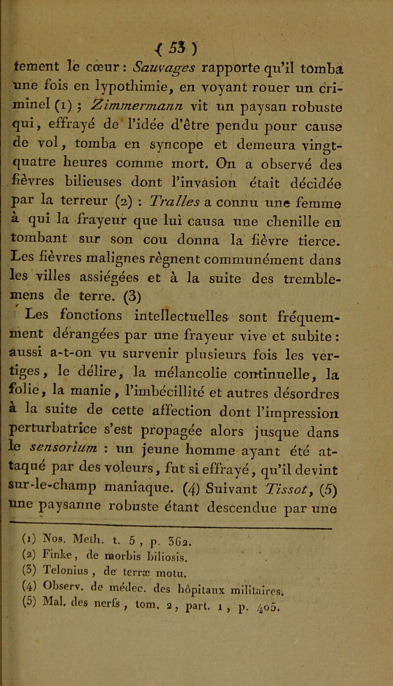 tement le cœur : Sauvages rapporte qu’il tomba une fois en lypotliimie, en voyant rouer un cri- minel (i) • Zimmermann vit un paysan robuste qui, effrayé de l’idée d’être pendu pour cause de vol, tomba en syncope et demeura vingt- quatre heures comme mort. On a observé des fièvres bilieuses dont l’invasion était décidée par la terreur (2) : Tralles a connu une femme à qui la frayeur que lui causa une chenille en tombant sur son cou donna la fièvre tierce. Les fièvres malignes régnent communément dans les villes assiégées et à la suite des tremble- mens de terre. (3) Les fonctions intellectuelles- sont fréquem- ment dérangées par une frayeur vive et subite : aussi a-t-on vu survenir plusieurs fois les ver- tiges, le délire, la mélancolie coirtinuelle, la folie, la manie, l’imbécillité et autres désordres à la suite de cette affection dont l’impression perturbatrice s’est propagée alors jusque dans le sensorium : un jeune homme ayant été at- taque par des voleurs, fut si effrayé, qu’il devint sur-le-champ maniaque. (4) Suivant Tissot, (5) une paysanne robuste étant descendue par une (0 Nos. Melh. t. 5 , p. 362. (2) Finkc, (le naorbis Liliosis, (3) Telonius , de tcrrœ motu. (4) Observ. do médec. des hôpitaux mililalrc.Si