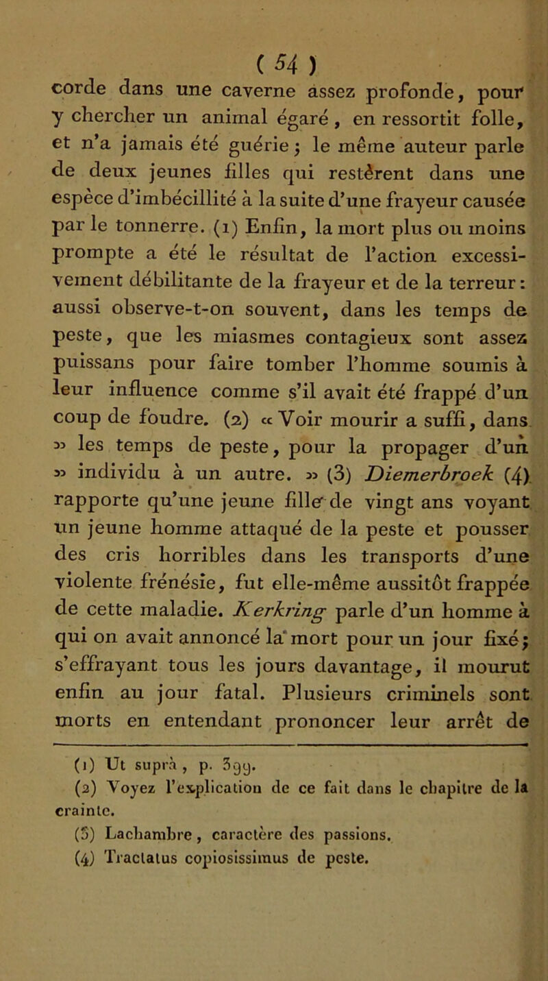 corde dans une caverne assez profonde, pour y chercher un animal égaré , en ressortit folle, et n’a jamais été guérie ) le même auteur parle de deux jeunes iilles qui restèrent dans une espèce d’imbécillité à la suite d’une frayeur causée par le tonnerre, (i) Enfin, la mort plus ou moins prompte a été le résultat de l’action excessi- vement débilitante de la frayeur et de la terreur : aussi observe-t-on souvent, dans les temps de peste, que les miasmes contagieux sont assez puissans pour faire tomber l’homme soumis à leur influence comme s’il avait été frappé d’un, coup de foudre. (2) «Voir mourir a suffi, dans. M les temps de peste, pour la propager d’un 35 individu à un autre. 35 (3) Diemerbroek (4). rapporte qu’une jeune fille de vingt ans voyant un jeune homme attaqué de la peste et pousser des cris horribles dans les transports d’une violente frénésie, fut elle-même aussitôt frappée de cette maladie. Kerkring parle d’un homme à qui on avait annoncé la*mort pour un jour fixé; s’effrayant tous les jours davantage, il mourut enfin au jour fatal. Plusieurs criminels sont, morts en entendant prononcer leur arrêt de (1) Ut supra, p. Sgy. (2) Voyez l’es-plicatiou de ce fait dans le chapitre de la crainte. (3) Lachanibre, caractère des passions. (4) Traclalus copiosissinaus de peste.