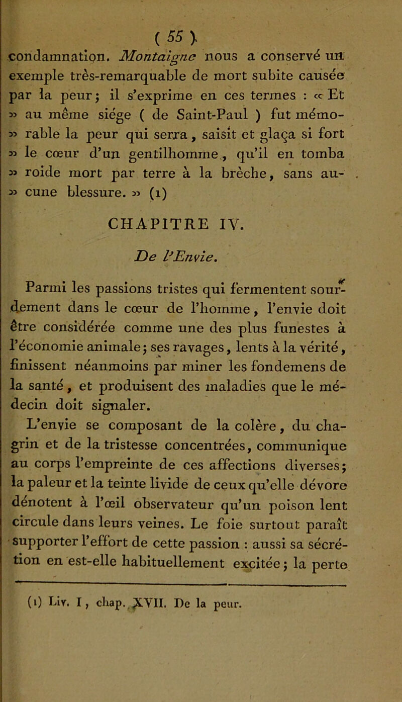 condamnation. Montaigne nous a conservé un exemple très-remarquable de mort subite causée par la peur j il s’exprime en ces termes : cc Et 35 au même siège ( de Saint-Paul ) fut mémo- 35 râble la peur qui serxa, saisit et glaça si fort le cœur d’un gentilhomme, qu’il en tomba 33 roide mort par terre à la brèche, sans au- . 33 cune blessure. 35 (1) CHAPITRE IV. De Envie. Parmi les passions tristes qui fermentent soui^ dement dans le cœur de l’homme, l’envie doit être considérée comme une des plus funestes à l’économie animale j ses ravages, lents à la vérité, finissent néanmoins par miner les fondemens de la santé, et produisent des maladies que le mé- decin doit signaler. L’envie se composant de la colère, du cha- grin et de la tristesse concentrées, communique au corps l’empreinte de ces affections diverses; la pâleur et la teinte livide de ceux qu’elle dévore dénotent a l’œil observateur qu’un poison lent circule dans leurs veines. Le foie surtout paraît supporter l’effort de cette passion : aussi sa sécré- tion en est-elle habituellement excitée ; la perte (i) Lly, I, cliap. De la peur.