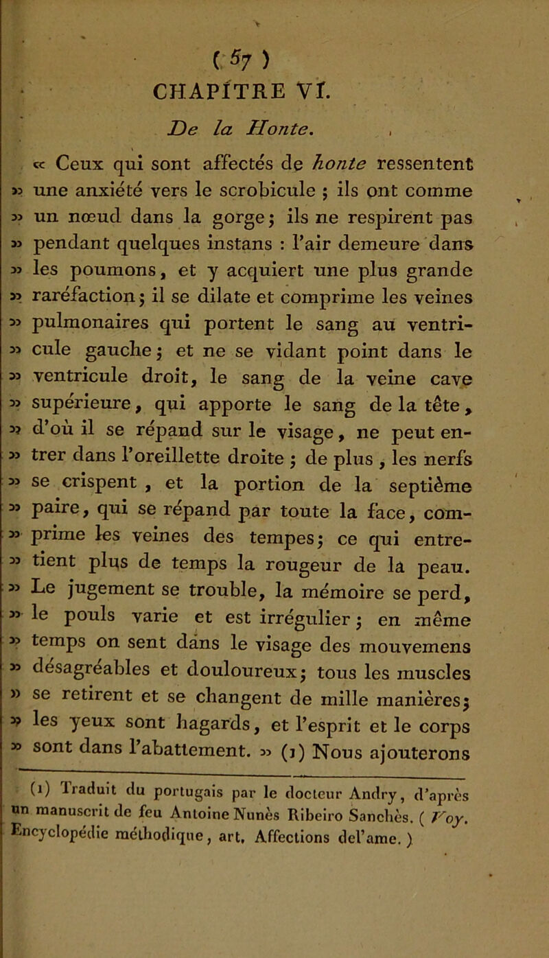 CHAPITRE Vr. Z)e la Honte. « Ceux qui sont affectés de honte ressentent >5 une anxiété vers le scrobicule ; ils ont comme un nœud dans la gorge j ils ne respirent pas » pendant quelques instans : Pair demeure dans yi les poumons, et y acquiert une plus grande » raréfaction J il se dilate et comprime les veines pulmonaires qui portent le sang au ventri- » cule gauche j et ne se vidant point dans le » ventricule droit, le sang de la veine cave » supérieure, qui apporte le sang de la tête, 3? d’ou il se répand sur le visage, ne peut en- as trer dans l’oreillette droite j de plus , les nerfs as se crispent , et la portion de la septième as paire, qui se répand par toute la face, com- as prime les veines des tempes j ce qui entre- as tient pli:(s de temps la rougeur de la peau, as Le jugement se trouble, la mémoire se perd, as le pouls varie et est irrégulier j en même as temps on sent dans le visage des mouvemens as désagréables et douloureux j tous les muscles » se retirent et se changent de mille manières5 y> les yeux sont hagards, et l’esprit et le corps SS sont dans l’abattement, ss (j) Nous ajouterons (1) Iraduit du portugais par le docteur Andry, d’après nn manuscrit de feu Antoine Nunès Ribeiro Sancliès. ( Voy. Encyclopédie méthodique, art. Affections del’ame. )