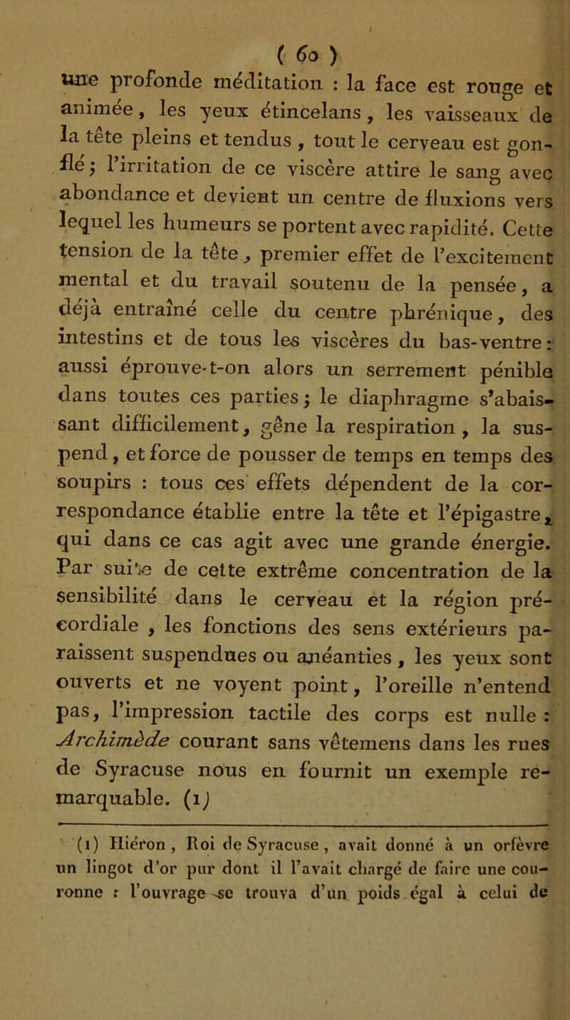 une profonde méditation : la face est ronge et animée, les yeux étincelans, les vaisseaux de la tete pleins et tendus , tout le cerveau est gon- fle j 1 irritation de ce viscère attire le sang avec abondance et devient un centre de fluxions vers lequel les humeurs se portent avec rapidité. Cette tension de la tete^ premier effet de l’exciteraent mental et du travail soutenu de la pensée, a déjà entraîne celle du centre phrénique, des intestins et de tous les viscères du bas-ventre: aussi eprouve-t-on alors un serrement pénible dans toutes ces parties j le diaphragme s’abais-? saut difficilement, gêne la respiration, la sus- pend , et force de pousser de temps en temps des soupirs : tous ces effets dépendent de la cor- respondance établie entre la tête et l’épigastre qui dans ce cas agit avec une grande énergie. Par sui'ie de cette extrême concentration de la sensibilité dans le cerveau ét la région pré- eordiale , les fonctions des sens extérieurs pa- raissent suspendues ou anéanties , les yeux sont ouverts et ne voyent point, l’oreille n’entend pas, l’impression tactile des corps est nulle : Archimède courant sans vêtemens dans les rues de Syracuse nous en fournit un exemple re- marquable. (ij (i) Hiéron , Roi de Syracuse, avait donné à un orfèvre «n lingot d’or pur dont il l’avait chargé de faire une cou- ronne r l’ouvrage-se trouva d’un poids égal à celui de