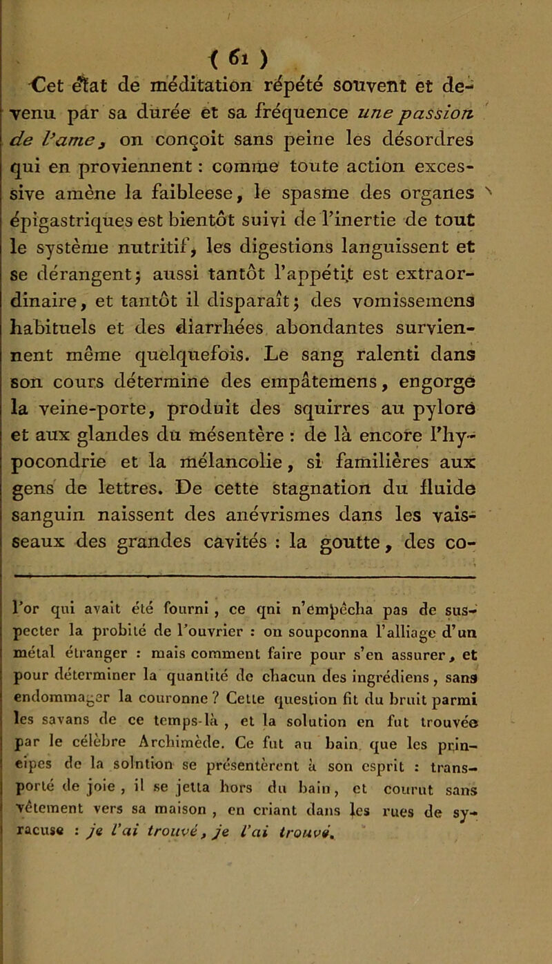 < «1 ) <üet ^at de méditation répété souvent et de- venu par sa diirée et sa fréquence une passion de Vunie g on conçoit sans peine lés désordres qui en proviennent : comme toute action exces- sive amène la faibleese, le spasme des organes épigastriques est bientôt suivi de l’inertie de tout le système nutritif, les digestions languissent et se dérangent 5 aussi tantôt l’appétijt est extraor- dinaire, et tantôt il disparaît j des vomisseinens habituels et des diarrhées abondantes survien- nent même quelquefois. Le sang ralenti dans son cours détermine des empâtemens, engorgea la veine-porte, produit des squirres au pylorô et aux glandes du mésentère : de là encore l’hy- pocondrie et la mélancolie, si familières aux gens de lettres. De cette stagnation du fluide sanguin naissent des anévrismes dans les vais- seaux des grandes cavités : la goutte, des co- l’or qui avait été fourni , ce qni n’em^écha pas de sus- pecter la probité de l’ouvrier : on soupçonna l’alliage d’un métal étranger : mais comment faire pour s’en assurer, et pour déterminer la quantité de chacun des ingrédiens, sans endommager la couronne ? Cette question fit du bruit parmi les savans de ce temps-là , et la solution en fut trouvée par le célébré Archimède, Ce fut au bain, que les prin- cipes de la solntion se présentèrent à son esprit : trans- porté de joie , il se jelta hors du bain, et courut sans vêtement vers sa maison , en criant dans les rues de Sy- racuse : ye L'ai trouvé, je L'ai trouvé.