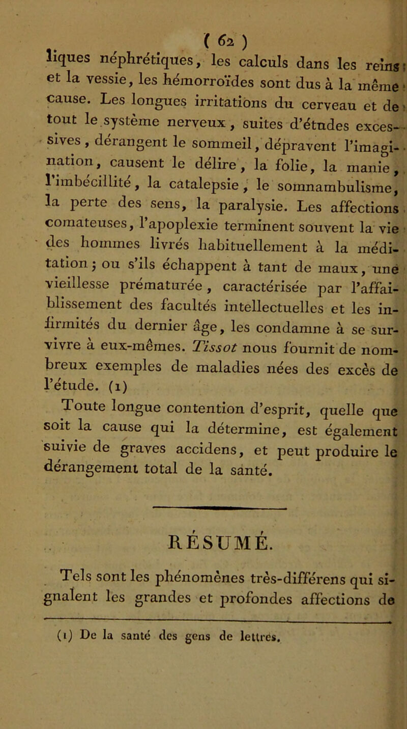 ) liques néphrétiques, les calculs dans les reinsf et la vessie, les hémorroïdes sont dus à la même • cause. Les longues irritations du cerveau et de ; tout le,système nerveux, suites d’études exces- sives , dérangent le sommeil, dépravent l’imagl-• nation, causent le délire, la folie, la manie, 1 imbécillité, la catalepsie, le somnambulisme, la perte des sens, la paralysie. Les affections • comateuses, l’apoplexie terminent souvent la vie des hommes livrés habituellement à la médi- tation j ou s ils échappent à tant de maux, une vieillesse prématurée, caractérisée par l’affai- blissement des facultés intellectuelles et les in- lirmites du dernier âge, les condamne à se sur- vivre a eux-mêmes. Tissot nous fournit de nom- breux exemples de maladies nées des excès de l’étude, (i) Toute longue contention d’esprit, quelle que soit la cause qui la détermine, est également suivie de graves accidens, et peut produire le dérangement total de la santé. RÉSUMÉ. Tels sont les phénomènes très-différens qui si- gnalent les grandes et profondes affections de (i) De la santé des gens de lettres.