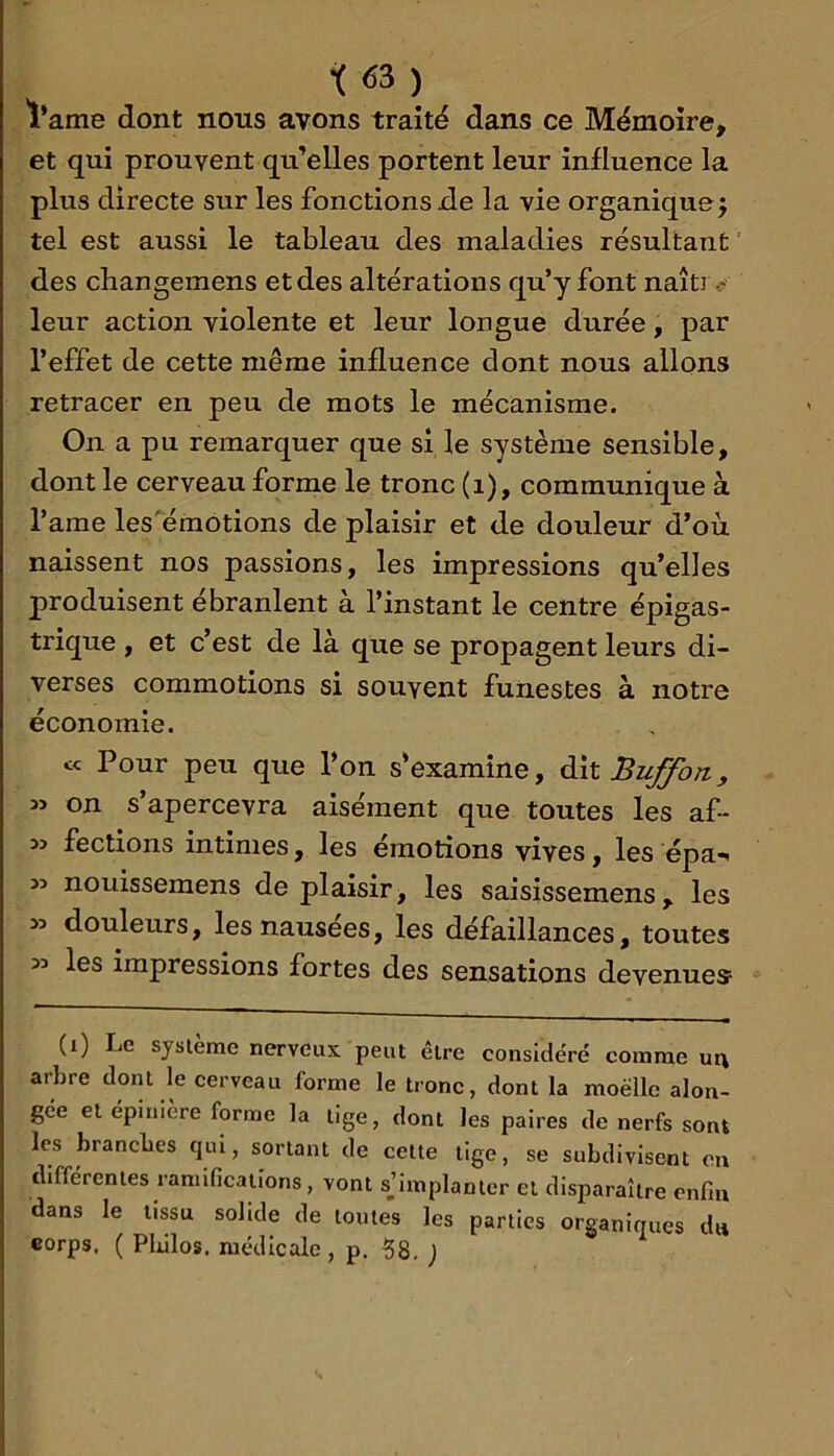 t’ame dont nous avons traité dans ce Mémoire, et qui prouvent qu’elles portent leur influence la plus directe sur les fonctions de la vie organique j tel est aussi le tableau des maladies résultant des cbangemens et des altérations qu’y font naîtr leur action violente et leur longue durée, par l’effet de cette même influence dont nous allons retracer en peu de mots le mécanisme. On a pu remarquer que si le système sensible, dont le cerveau forme le tronc (i), communique à l’ame les'éraotions de plaisir et de douleur d’où naissent nos passions, les impressions qu’elles produisent ébranlent à l’instant le centre épigas- trique , et c’est de là que se propagent leurs di- verses commotions si souvent funestes à notre économie. « Pour peu que l’on s'examine, ^xlBuffon, » on s’apercevra aisément que toutes les af- fections intimes, les émotions vives, les épa-^ nouissemens déplaisir, les saisissemens, les >> douleurs, les nausées, les défaillances, toutes 32 les impressions fortes des sensations devenues (i) Le système nerveux peut être considéré comme ur\ arbre dont le cerveau forme le tronc, dont la moelle alon- gee et épinière forme la tige, dont les paires de nerfs sont les branches qui, sortant de celle tige, se subdivisent on différentes ramifications, vont sjimplanter et disparaître enfin dans le tissu solide de toutes les parties organiques du corps, ( Pldlos. médicale, p. ?8. )
