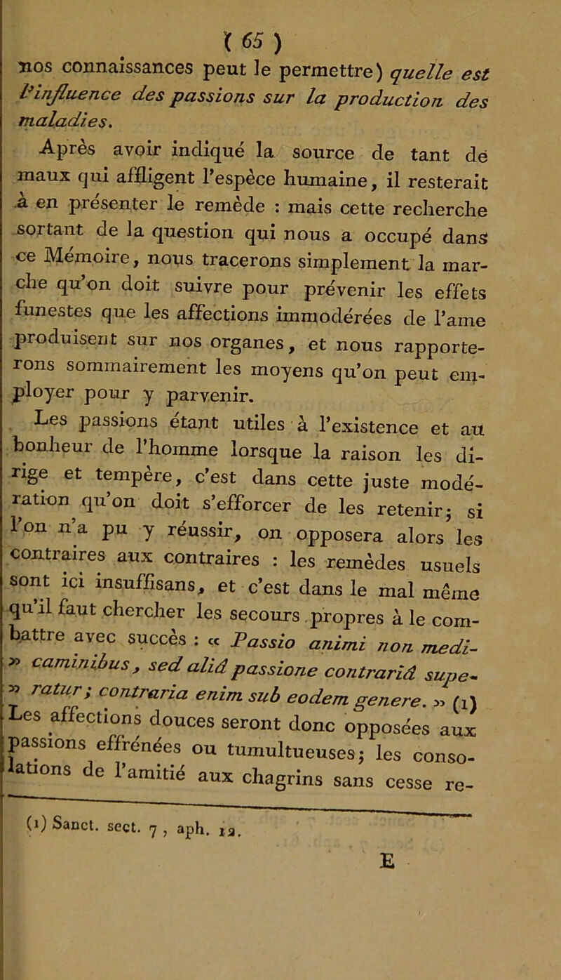 îios connaissances peut le permettre) quelle est IHnJluence des passions sur la production des maladies. Après avoir indiqué la source de tant dé maux qui affligent l’espèce humaine, il resterait a en présenter le remede ; mais cette recherche sortant de la question qui nous a occupé dans ce Mémoire, nous tracerons simplement la mar- che qu’on doit suivre pour prévenir les effets funestes que les affections immodérées de l’ame produisent sur nos organes, et nous rapporte- rons sommairement les moyens qu’on peut em- ployer pour y parvenir. Les passions étant utiles à l’existence et au bonheur de l’homme lorsque la raison les di- rige et tempère, c’est dans cette juste modé- ration qu’on doit s’efforcer de les retenir j si l’on n’a pu y réussir, on opposera alors’les contraires aux contraires : les remèdes usuels sont ici insuffisans, et c’est dans le mal même quil faut chercher les secours propres à le com- battre avec succès : « Fassio animi non medi- cammibus, sed ahâ passione contrariâ supe^ » ratur, contraria enim sub eodem genere. yy (i) Les affections douces seront donc opposées aux passions effrénées ou tumultueuses j les conso- lations de l’amitié aux chagrins sans cesse re- (i) Sanct. sect. 17 , aph, la, E
