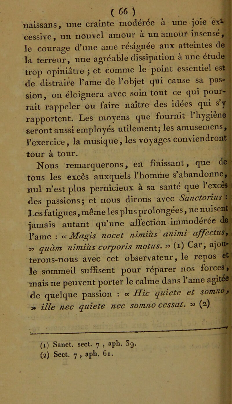 ïialssans, une crainte modérée à une joie exi^ cessive, un nouvel amour a un amour insensé, le courage d*uiie ame resignee aux atteintes de la terreur, une agréable dissipation aune étude trop opiniâtre j et comme le point essentiel est de distraire l’arne de l’objet qui cause sa pas- sion y on éloignera avec soin tout ce qui pour- rait rappeler ou faire naître des idées qui s’y rapportent. Les moyens que fournit 1 hygiene seront aussi employés utilement j les arausemens, l’exercice, la musique, les voyages conviendront tour à tour. Nous remarquerons, en finissant, que de tous les excès auxquels l’homme s’abandonne, nul n’est plus pernicieux à sa santé que l’excès i des passions î et nous dirons avec Sanctorius : Les fatigues, même les plus prolongées, ne nuisent : jamais autant qu’une affection immodérée de l’ame : Magis nocet nimihs animi affectuSy , quant nimiüs corporis motus. » (i) Car, ajou- terons-noüs avec cet observateur, le repos et le sommeil suffisent pour réparer nos forces, mais ne peuvent porter le calme dans 1 ame agitée de quelque passion : « Hic quiete et somno, ■» ille nec quiete nec somno cessât. (a) (1) Sanct. sect. 7 , aph. Sg. (2) Sect, 7 , aph. 61.
