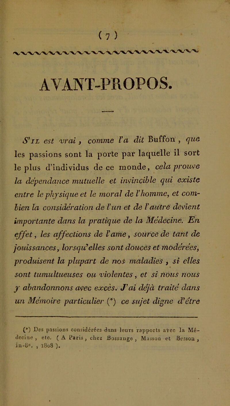 AVANT-PROPOS S’il est vrai, comme Va dit Buffon , cfue les passions sont la pox’te par laquelle il sort le plus d’individus de ce monde, cela prouve la dependarice mutuelle et invincible qui existe entre le physique et le moral de Vhomme^ et com- bien la considération de Vun et de Vautré devient importante dans la pratique de la Médecine. En effet, les affections de Vame, source de tant de Jouissances, lorsqu’elles sont douces et Modérées, produisent la plupart de nos maladies , si elles sont tumultueuses ou violentes, et si nous nous y abandonnons avec excès. J’ai déjà traité dans un Mémoire particulier (^) ce sujet digne d’étre (♦■) Des passions considérées dans leurs rapports aVec la Mé- decine , etc. ( A Paris, chez Bossauge , Masson et Besson , in-b“. , 1808 ).