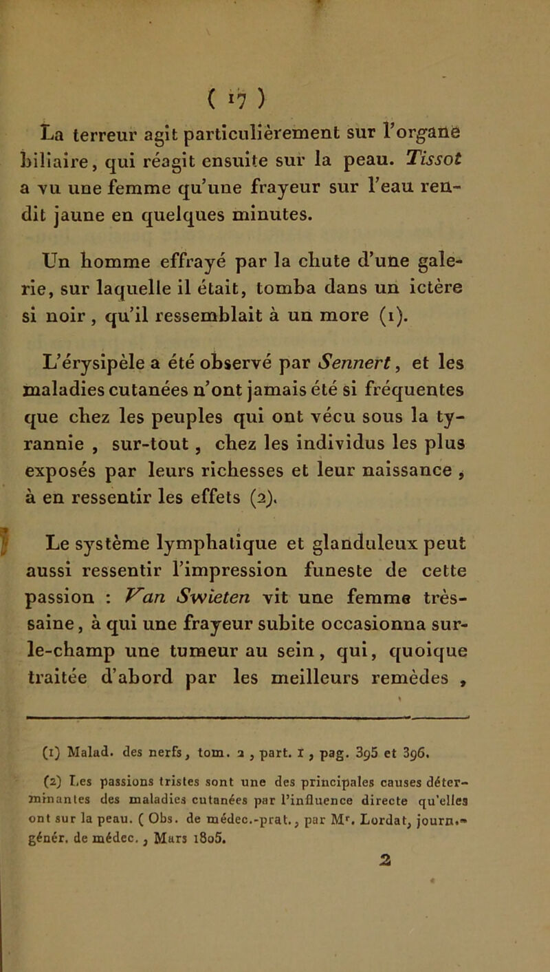 La terreur agît particulièrement sur Torgane biliaire, qui réagit ensuite sur la peau. Tissot a Yu une femme qu’une frayeur sur l’eau reu- dit jaune en quelques minutes. Un homme effrayé par la chute d’une gale- rie, sur laquelle il était, tomba dans un ictère si noir, qu’il ressemblait à un more (i). L’érysipèle a été observé par Sennert, et les maladies cutanées n’ont jamais été si fréquentes que chez les peuples qui ont vécu sous la ty- rannie , sur-tout, chez les individus les plus exposés par leurs richesses et leur naissance , à en ressentir les effets (2). Le système lymphatique et glanduleux peut aussi ressentir l’impression funeste de cette passion : an Swieten vit une femme très- saine , à qui une frayeur subite occasionna sur- le-champ une tumeur au sein, qui, quoique traitée d’abord par les meilleurs remèdes , (1) Malad. des nerfs, tom. a , part. I, pag. 3g5 et 3g6, (2) I,es passions tristes sont une des principales causes déter- minantes des maladies cutanées par l’influence directe qu’elles ont sur la peau. ( Obs. de médec.-prat., par M*’. Lordat, journ.» génér. de médec., Mars i8o5. 2