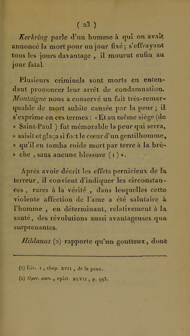 Kerkring parle d’un homme à qui on avait annoncé la mort pour un jour fixé j s’effrayant tous les jours davantage , il mourut enfin au. jour fatal. Plusieurs criminels sont morts en enten- dant prononcer leur arrêt de condamnation. Montaigne nous a conservé un fait très-remar- quable de mort subite causée par la peur j il s’exprime en ces termes : «Etau même siège (de » Saint-Paul ) fut mémorable la peur qui serra, » saisit et glaça si fort le cœur d’un gentilhomme^ ” qu’il en tomba roide mort par terre à la, brè- » che , sans aucune blessure ( i ) ». Après avoir décrit les effets pernicieux de la terreur, il convient d’indiquer les circonstan- ces , rares à la vérité , dans lesquelles cetto violente affection de l’ame a été salutaire à l’homme , en déterminant, relativement à la santé, des révolutions aussi avantageuses qu& surprenantes. Hildanus (2) rapporte qu’un goutteux, dont. (1) I.iv. I, chap. xvri , de la peur. (2) 0/wer. 07/in., epist. XLVii, p. çç3.