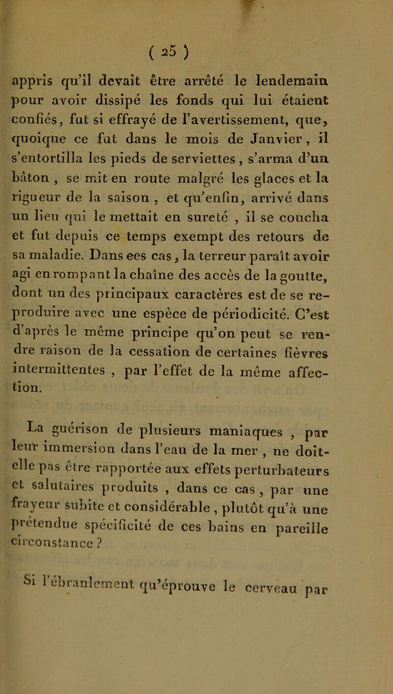 appris qu’il devait être arrêté le lendemaîa pour avoir dissipé les fonds qui lui étaient confiés, fut si effrayé de l’avertissement, que, quoique ce fat dans le mois de Janvier, il s’entortilla les pieds de serviettes , s’arma d’un bâton , se mit en route malgré les glaces et la rigueur de la saison , et qu’enfin, arrivé dans un lieu qui le mettait en sûreté , il se coucîia et fut depuis ce temps exempt des retours de sa maladie. Dans ces cas, la terreur paraît avoir agi en rompant la chaîne des accès de la goutte, dont un des principaux caractères est de se re- produire avec une espèce de périodicité. C’est d’après le même principe qu’on peut se ren- dre raison de la cessation de certaines fièvres intermittentes , par l’effet de la même affec- tion, La guérison de plusieurs maniaques , par leur immersion dans l’eau de la mer , ne doit- elle p.as être rapportée aux effets perturbateurs et salutaires produits , dans ce cas , par une frayeur subite et considérable , plutôt qu’à une prétendue spécificité de ces bains en pareille circonstance ? Si l’ébranl ement qu’éprouve le cerveau par