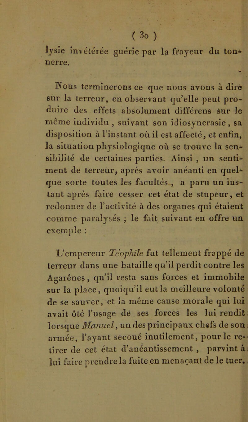 lysie invétérée guérie par la fr'ayeur du ton* nerre. Nous terminerons ce que nous avons à dire sur la terreur, en observant qu’elle peut pro- duire des effets absolument différens sur le même individu , suivant son idiosyncrasie, sa disposition à l’instant où il est affecté, et enfin, la situation physiologique où se trouve la sen- sibilité de certaines parties. Ainsi , un senti- ment de terreur, après avoir anéanti en quel* que sorte toutes les facultés., a paru un ins- tant après faire cesser cet état de stupeur, et redonner de l’activité à des organes qui étaient comme paralysés j le fait suivant en offre un exemple : L’empereur Téophile fut tellement frappé de terreur dans une bataille qu’il perdit contre les Agarênes, qu’il resta sans forces et immobile sur la place, quoiqu’il eut la meilleure volonté de se sauver, et la même cause morale qui lui avait ôté l’usage de ses forces les lui rendit lorsque Manuel ^ un des principaux chefs de son armée, l’ayant secoué inutilement, pour le re- tirer de cet état d’anéantissement , parvint à lui faire prendre la fuite en menaçant de le tuer.