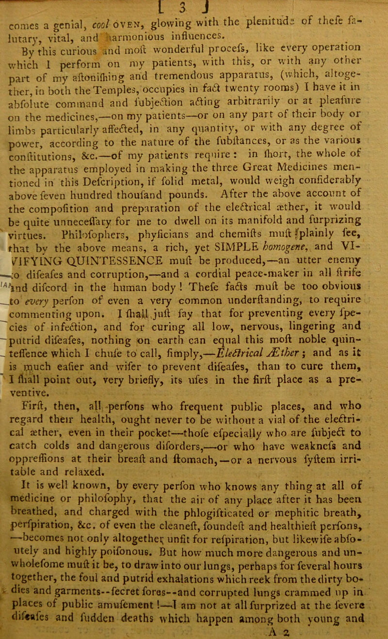 comes a genial, cool oven, glowing with the plenitude of thefe fa- lutary, vital, and harmonious influences. By this curious and nroft wondertul procefs, like every opeiation which 1 perform on my patients, with this, or with any othei part of my aftonifliing and tremendous apparatus, (which, altoge- ther, in both the Temples, occupies in fa& twenty rooms) I have it in abfolute command and lubjeaion afting arbitrarily or at pleafure on the medicines,—on my patients—or on any part of their body or limbs particularly affefted, in any quantity, or with any degree of power, according to the nature of the fubflances, or as the various conftitutions, &c.—of my patients require: in fhorr, the whole of the apparatus employed in making the three Great Medicines men- tioned in this Defcription, if folid metal, would weigh confiderably above feven hundred thoui'and pounds. After the above account of the compofition and preparation of the eleftrical aether, it would be quite unneceflary for me to dwell on its manifold and furprizing virtues. Philofophers, phyficians and chemifts muft ^plainly fee, that by the above means, a rich, yet SIMPLE homogene, and VI- LIFYING QUINTESSENCE mull be produced,—an utter enemy -<o difeafes and corruption,—and a cordial peace-maker in all flrife ' and difcord in the human body ! Thefe fafts muft be too obvious _to every perfon of even a very common underftanding, to require commenting upon. I fliajl juft fay that for preventing every fpe- cies of infe&ion, and for curing all low, nervous, lingering and putrid difeafes, nothing on earth can equal this moft noble quin- teflence which I chufe to call, limply,—Elefirical JEther ; and as it is touch eafter and wifer to prevent difeafes, than to cure them, I fliall point out, very briefly, its ufes in the firfl place as a pre- ventive. Firft, then, all perfons who frequent public places, and who regard their health, ought never to be without a vial of the eleftri- cal aether, even in their pocket—thofe efpecially who are fubjeCt to catch colds and dangerous diforders,—or who have weaknefs and oppreflions at their breaft and ftomach,—or a nervous fyftem irri- table and relaxed. It is well known, by every perfon who knows any thing at all of medicine or philofophy, that the air of any place after it has been breathed, and charged with the phlogifticated or mephitic breath, perforation, &c. of even the cleaneft, foundeft and healthieft perfons, —becomes not only altogether unfit for refpiration, but likewife abfo- utely and highly poifonous. But how much more dangerous and un- wholefome muft it be, to draw into our lungs, perhaps for feveral hours together, the foul and putrid exhalations which reek from the dirty bo- dies and garments--fecret fores--and corrupted lungs crammed up in places of public amufement!—I am not at allfurprized at the fevere difeafes and hidden deaths which happen among both young and <, A 2