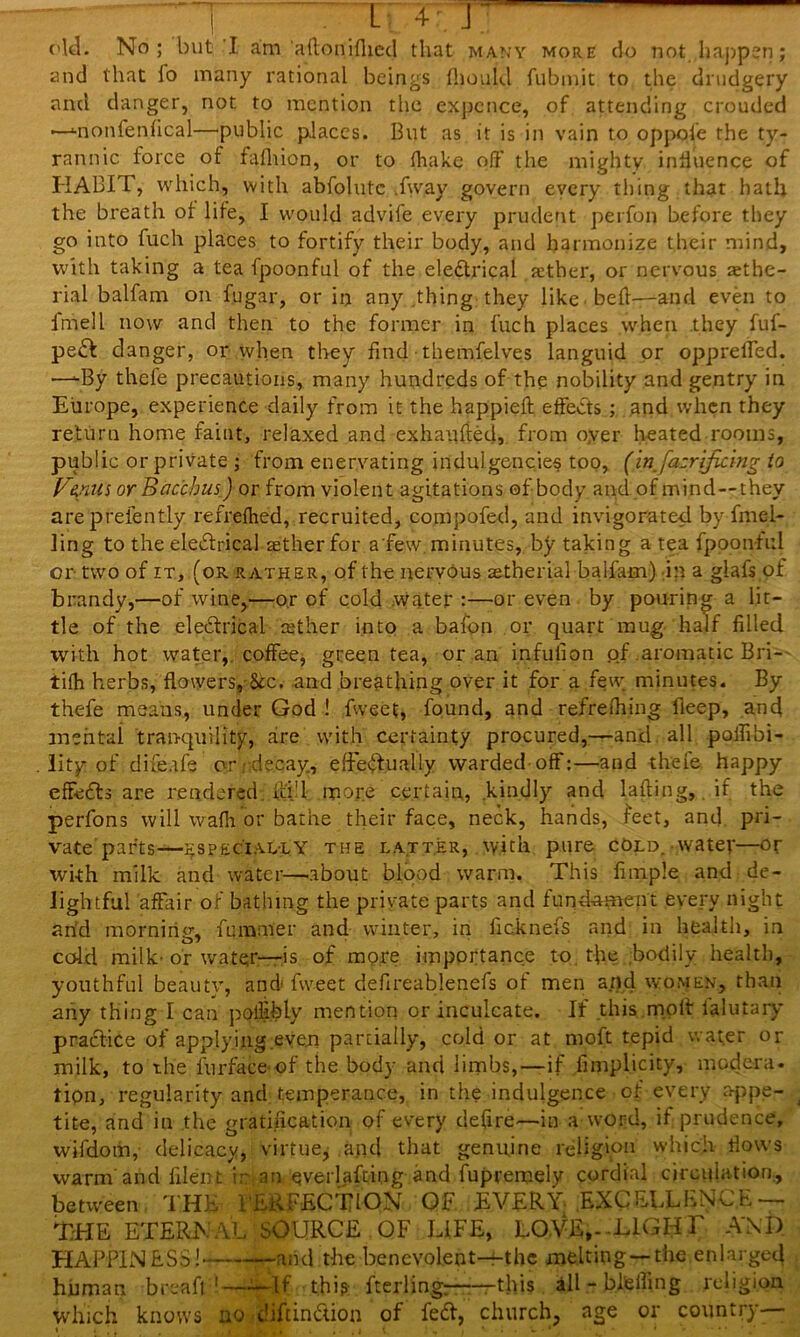 old. No; but I am aftoriifhed that many more do not happen; and that fo many rational beings fhouid fubmit to the drudgery and danger, not to mention the expcnce, of attending crouded —Jmonfenfical—public places. But as it is in vain to oppofe the ty- rannic force of fafhion, or to (hake off the mighty, influence of HABIT, which, with abfolutc .fway govern every thing that hath the breath of life, I would advife every prudent perfon before they go into fuch places to fortify their body, and harmonize their mind, with taking a tea fpoonful of the electrical jether, or nervous arihe- rial balfam on fugar, or in any thing they like bed—and even to imell now and then to the former in fuch places when they fuf- peCt clanger, or when they find themfelves languid or oppreffed. —-By thefe precautions, many hundreds of the nobility and gentry in Europe, experience daily from it the happieft effects ; and when they return home faint, relaxed and exhaufted, from oyer heated rooms, public or private ; from enervating indulgencie§ too, (injazrijicing to Vepus or Bacchus J or from violent agitations of body and of mind—they areprefently refrefhed, recruited, compofed, and invigorated by duel- ling to the eledrical aether for a'few. minutes, by taking a tea fpoonful or two of it, (or rather, of the nervous aetherial baifam) in a glafs of brandy,—of wine,—or of cold water :—or even by pouring a lit- tle of the electrical aether into a bafon or quart mug half filled with hot water, coffee, green tea, or an infulion of aromatic Bri- tifh herbs, flowers, See. and breathing over it for a few minutes. By thefe means, under God ! fvveet, found, and refrefhing fieep, and mental tranquility, are with certainty procured,—and all pailibi- lity of difeafe or . decay, effectually warded-off:—and thefe happy effects are rendered, ui'l more certain, kindly and lafting, if the perfons will wafh or bathe their face, neck, hands, feet, and pri- vate parts—especially the latter, with pure cold, water—or wi-th milk and water—-about blood warm. This fitnple and de- lightful affair of bathing the private parts and fund-ament every night arid morning, femmer and winter, in ficknefs and in health, in cold milk-or water—is of more importance to. the bodily health, youthful beauty, and fweet defireablenefs of men and women, than any thing I can polfibiy mention or inculcate. If this moll lalutary praClice of applying even partially, cold or at moft tepid water or milk, to the furface-of the body and limbs,—if Simplicity, modern, tion, regularity and; temperance, in the indulgence of every appe- tite, and in the gratification of every defire—in a word, if prudence, wifdom, delicacy, virtue, and that genuine religion which flows warm'and filent ir an everlafting and fupremely cordial circulation,, between THE I'EAFECTION Of EVERY EXCELLENCE — THE ETERNAL SOURCE OF LIFE, LOVE,--LIGHT AM) HAPPINESS! and the benevolent—the melting —the enlarged human breaff1——If this fterlin.g;—•——this all - bi'eiling religion which knows no diltindion of fed, church, age or country-