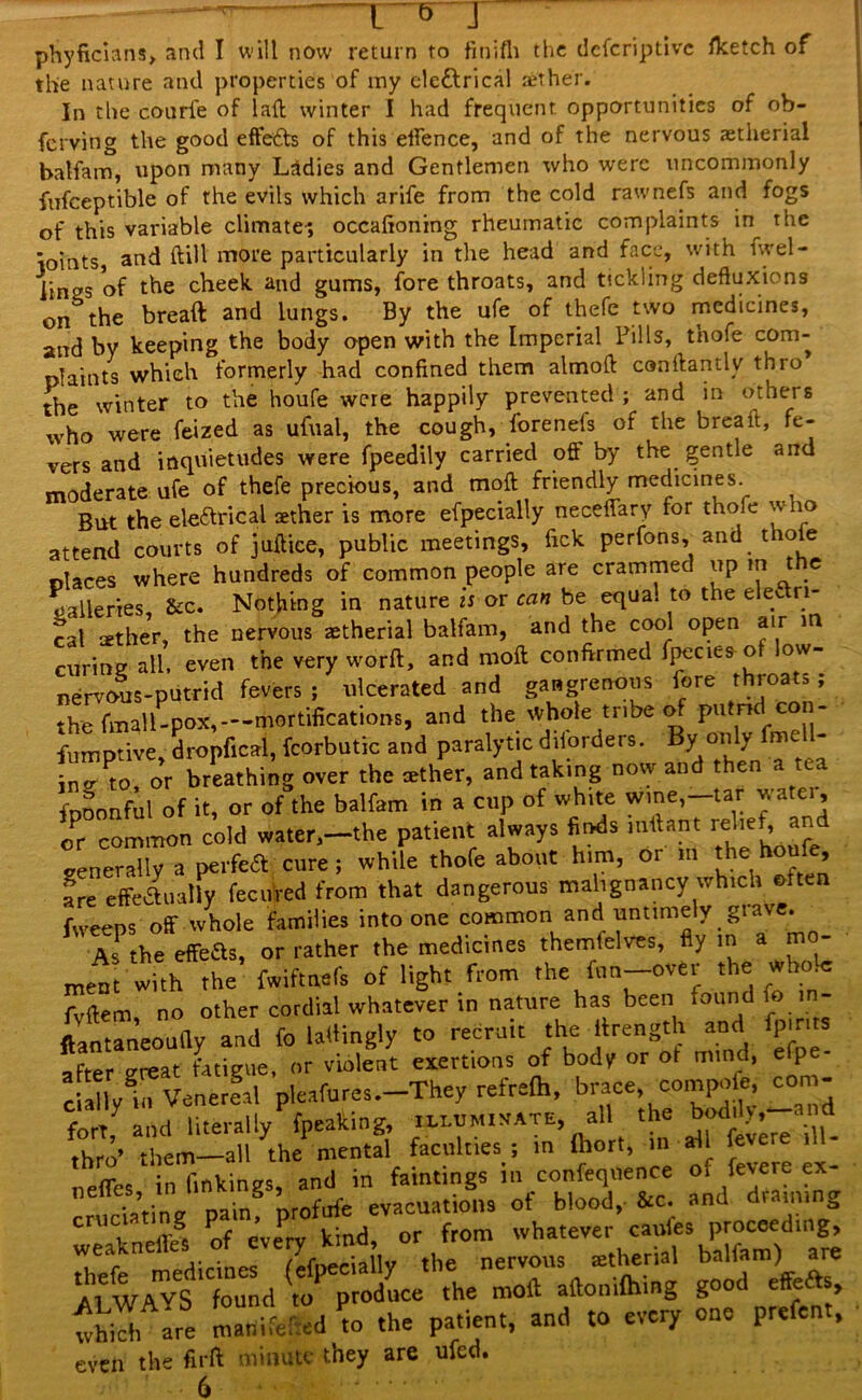 phyficians> and I will now return to finifh the dcfcriptivc fketch of the nature and properties of my ele&rical aether. In the courl'e of lad winter I had frequent opportunities of ob- ferving the good effects of this effence, and of the nervous aetherial batfam, upon many Ladies and Gentlemen who were uncommonly fufceptible of the evils which arife from the cold rawnefs and fogs of this variable climate-; occafioning rheumatic complaints in the ioints, arid ftill more particularly in the head and face, with fwel- pmgs of the cheek, and gums, fore throats, and tickling deftuxions on&the breaft and lungs. By the ufe of thefe two medicines, and by keeping the body open with the Imperial Fills, t’nofe com- plaints which formerly had confined them almod conilantly thro the winter to the houfe were happily prevented ; and in others who were feized as ufual, the cough, forenels of the break, fe- vers and inquietudes were fpeedily carried off by the gentle and moderate ufe of thefe precious, and moil friendly medicines. But the eleftrical aether is more efpecially neceffary for thole w to attend courts of juftice, public meetings, fick perfons, and t o e nlaces where hundreds of common people are crammed up m t c galleries, &c. Nothing in nature is or can be equa. to the el eft n- cal ather, the nervous aetherial balfam, and the cool open air in curing all, even the very worft, and moil confirmed fpecies o ow- nervous-putrid fevers ; ulcerated and gangrenous fore throats; the fmall-pox,— mortifications, and the whole tribe of putn eon- fumptive, dropfical, fcorbutic and paralytic dborders, By only me inor breathing over the rether, and taking now and then a tea fpoonful of it, or of the balfem in a cup of white w.ne,-tar j-ate., or common cold water,—the patient always finds mffant relief, and generally a perfeft cure; while thofe about him, or m the houfe, are effe&ually fecuied from that dangerous malignancy which oft fweeps off whole families into one common and untimely giave. As the effefts, or rather the medicines themfelves, fly m a m - meat with the fwiftnefs of light from the fun-over the whole fvftem, no other cordial whatever in nature has been found fo m- ftantaneoudy and fo ladingly to recruit the lirength and fp.r after great fatigue, or violent exertions of body or ot mind, efp - ciallyti Venereal pleafures.-They refrefh, brace> co^eJ fort, and literally fpeaking _h.lum.uate all the d rhro’ them—all the mental faculties ; in Ihort, in ail leve neffes in finkings, and in faintings in confequence o» fevere ex- \Zt\nr nain nrofufe evacuations of blood, &c. and draining eructating p » P f whatever caufes proceeding, Tff tdiciLCVetfeiany° the nervous tetheria, balia^a. A1 WAVS found to produce the moil ailomfhing g > which are manifel ed to the patient, and to every one prefen , even the firft minute they are ufed. 6