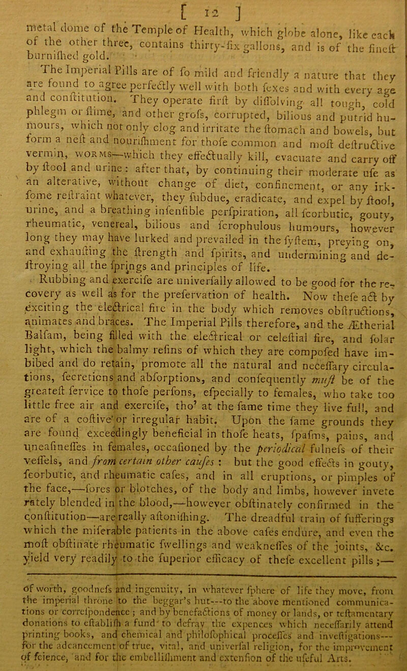 “eta> domc of the Temple of Health, which globe alone, like each , ,h.® °'her‘hree. contains thirty-fix gallons, and is of the fincft burnilhed gold. rhe Imperial Pills are of fo mild and friendly a nature that they are found to agree perfectly well with both fexes and with every age and confutation. They operate fir ft by diflolving all tough, cold phlegm orflime, and other grofs, corrupted, bilious and putrid hu- mours, which not only clog and irritate the ftomach and bowels, but form a neft and nourifhment for thofe common and moft deftru&ive vermin, worms—which they effectually kill, evacuate and carry off by Hod and urine: after that, by continuing their moderate ufe as an alterative, without change of diet, confinement, or any irk- fome reftraint whatever, they fubdue, eradicate, and expel by ftool, mine, and a oreathing mlenfible perfpiration, all fcorbutic, gouty, rheumatic, venereal, bilious and fcrophulous humours, however long they may have lurked and prevailed in the fyftem, preying on, ..nd exhaufting the ftrength and fpirits, and undermining and de- itroying all the fpnngs and principles of life. Rubbing and .exercife are univerfally allowed to be good for the re- covery as well as for the prefervation of health. Now thefe aft by exciting the eleftiical file in the body which removes obflruftions, animates and braces. The Imperial Pills therefore, and the iEtheriai Balfam, being filled with the eleftrical or celeftial fire, and folar light, which the balmy refins of which they are compofed have im- bibed and do retain, promote all the natural and neceflary circula- tions, fecreticns and abforptiom, and confequently mvji be of the greateft fervice to thofe perfons, efpecially to females, who take too little free air and exercife, tho’ at the fame time they live full, and are of a coftive’or irregular habit. Upon the fame grounds they are found exceedingly beneficial in thofe heats, fpafms, pains, anti uneafinefles in females, occafioned by the periodical fulnefs of their velfels, and from certain other caufes : but the good effefts in gouty, fcorbutic, and rheumatic cafes, and in all eruptions, or pimples of the face,—fores or blotches, of the body and limbs, however invete rately blended in the blood,—however obftinately confirmed in the conftitution—are really aftonifhing. The dreadful train of fufferingj which the miferable patients in the above cales endure, and even the moft obftinate rheumatic fwellings and weakneftes of the joints, &c. yield very readily to the fuperior efficacy of thefe excellent pills;— of worth, goodncfs and ingenuity, in whatever fphere of life they move, from the imperial throne to the beggar’s hut—to the above mentioned communica- tions or corrclpondencc ; and by benefaftions of money Or lands, or reftamentary donations to eftablifh a fund' to defray the expences which neceffarily attend printing books, and chemical and philofophical' proceflcs and inveftigations— for the adcanccment of true, vital, and univerlal religion, for the improvement of fcience, and for the embellillnnent and extenfion of the ufeful Arts.