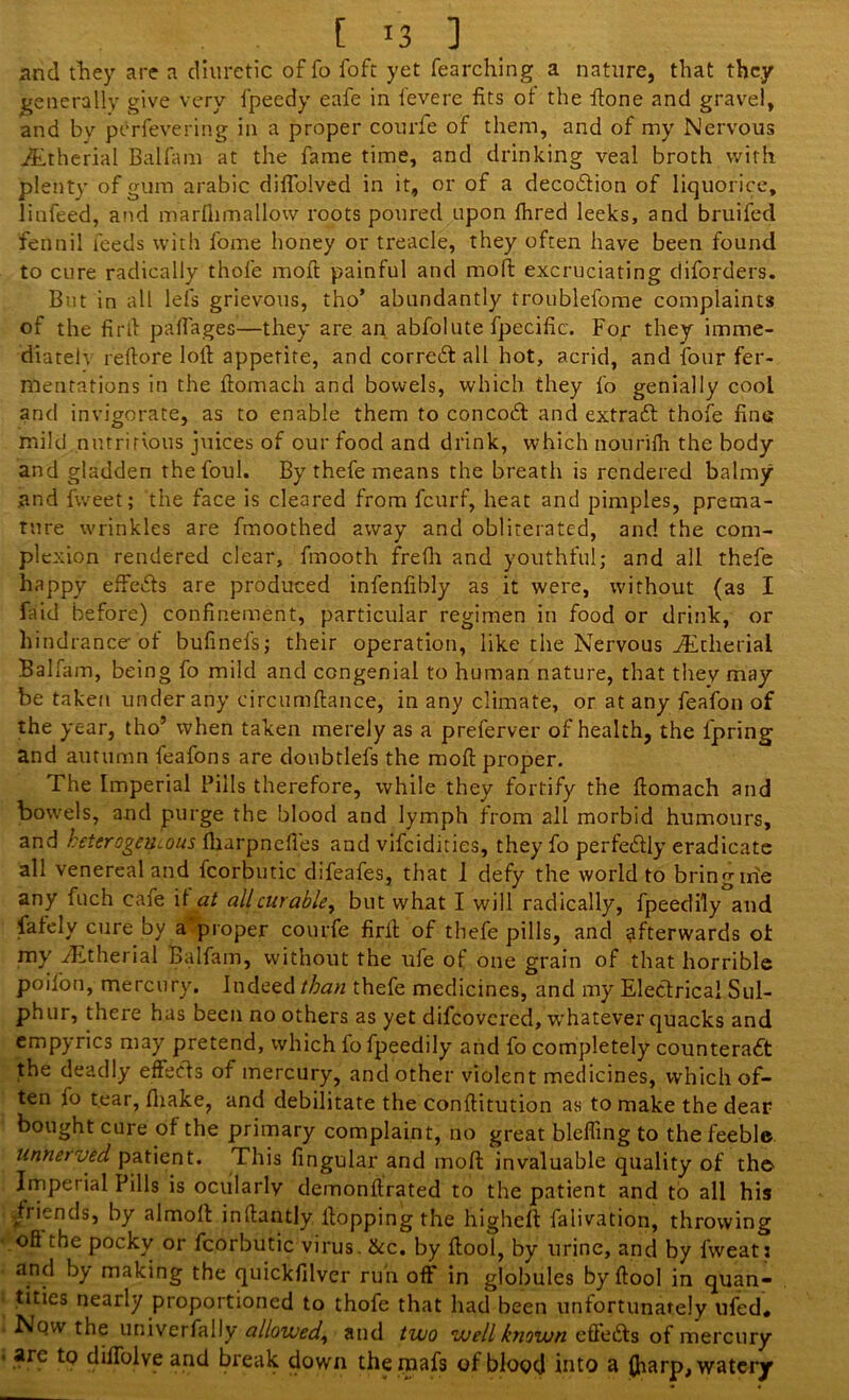 and they are a diuretic of fo foft yet fearching a nature, that they generally give very fpeedy eafe in fevere fits ot the ftone and gravel, and by perfevering in a proper courfe of them, and of my Nervous ihtherial Balfam at the fame time, and drinking veal broth with plenty of gum arabic diflolved in it, or of a deco&ion of liquorice, linfeed, and marfiimallow roots poured upon Ihred leeks, and bruifed fennil feeds with fome honey or treacle, they often have been found to cure radically thofe moft painful and mod excruciating diforders. But in all lefs grievous, tho’ abundantly troublefome complaints of the fir ft paffages—they are an abfolute fpecific. For they imme- diately, reftore loft appetite, and correct all hot, acrid, and four fer- mentations in the ftomach and bowels, which they fo genially cool and invigorate, as to enable them to concoCt and extraCt thofe fine mild nutritious juices of our food and drink, which nourifh the body and gladden the foul. By thefe means the breath is rendered balmy and fvveet; the face is cleared from feurf, heat and pimples, prema- ture wrinkles are fmoothed away and obliterated, and the com- plexion rendered clear, fmooth frefh and youthful; and all thefe happy effects are produced infenfibly as it were, without (as I find before) confinement, particular regimen in food or drink, or hindrance-of bufinefs; their operation, like the Nervous iEtlierial Balfam, being fo mild and congenial to human nature, that they may be taken under any circumftance, in any climate, or at any feafon of the year, tho’ when taken merely as a preferver of health, the fpring and autumn feafons are doubtlefs the moft proper. The Imperial Pills therefore, while they fortify the ftomach and bowels, and purge the blood and lymph from all morbid humours, and heterogeneous fharpnefl'es and vifeidities, they fo perfectly eradicate all venereal and fcorbutic difeafes, that 1 defy the world to bring me any fuch cafe if at allcurabley but what I will radically, fpeedily and fafely cure by a proper courfe firil; of thefe pills, and afterwards ot my fEtherial Balfam, without the ufe of one grain of that horrible poifon, mercury. Indeed than thefe medicines, and my Electrical Sul- phur, there has been no others as yet difeovered, whatever quacks and empyrics may pretend, which fo fpeedily and fo completely counteract the deadly effects of mercury, and other violent medicines, which of- ten fo tear, fliake, and debilitate the conftitution as to make the dear bought cure of the primary complaint, no great bleffing to the feeble unnerved patient. This fingular and moft; invaluable quality of th© Imperial Pills is ocularly demonftrated to the patient and to all his friends, by almolt inftantly ltopping the higheft faiivation, throwing oft the pocky or fcorbutic virus. See. by ftool, by urine, and by fweat j and by making the quickfilver run off in globules by ftool in quan- tities nearly proportioned to thofe that had been unfortunately ufed. Now the univerfally allowed, and two well known efteCts of mercury arc to diffolve and break down theipafs of blood into a (harp, watery