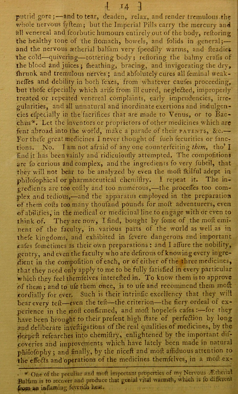 putrid gore;—and to tear, deaden, relax, and render tremulous the whole nervous fyftem; but the Imperial Pills carry the mercury and all venereal and fcorbutic humours entirely out of the body, reftoring the healthy tone of the ftomach, bowels, and folids in general;— and the nervous aetherial balfam very fpeedily warms, and fteadies. the cold—quivering—tottering body; reftoring the balmy crafts of the blood and juices j ftieathing, bracing, and invigorating the dry, ihrunk and tremulous nerves; and abfolutely cures all feminal weak- neftes and debility in both fexes, from whatever caufes proceeding, but thofe efpecially which arife from ill cured, neglected, improperly treated or repeated venereal complaints, early imprudencies, irre- gularities, and all unnatural and inordinate exertions and indulgen- ces efpecially in the Sacrifices that are made to Venus, or to Bac- chus*. Let the inventors or proprietors of other medicines which arc fent abroad into the world, make a parade of their patents, &:c.— For thefe great medicines I never thought of fuch fecurities or fanc- tions. No. I am not afraid of any one counterfeiting them, tho’ I find it has been vainly and ridiculoufly attempted. The compofitions are fo curious and complex, and the ingredients fo very fubtil, that they will not bear to be analyzed by even the moft fkilful adept in philofophical or pharmaceutical chemiftry. I repeat it. The in- gredients are too collly and too numerous,—the procefles too com- plex and tedious,—and the apparatus employed in the preparation of them cofts too many thoufand pounds for moft adventurers, even of abilities, in the medical or medicinal line to engage with or even to think of. They are now, I find, bought by fome of the moft emi- nent of the faculty, in various parts of the world as well as in thefe kingdoms, and exhibited in fevere dangerous and important cafes fometimes as their own preparations: and I allure the nobility, gentry, and even the faculty who are defirous of knowing every ingre- dient in the compofition of each, or of either ofthe three medicines, that they need only apply to me to be fully fatisfied in every particular which they feel thernfelves interefted in. To know them is to approve of them ; and to ufe them once, is to life and recommend them moft cordially for ever. Such is their intrinfic excellency that they will bear every teft—even the teft—the criterion—the fiery ordeal of ex- perience in the moft confirmed, and moft hopelefs cafes :—for they have been brought to their prefent high ftate of perfe&ion by long and deliberate inveftigations of the real qualities of medicines, by the deepeft refearches into chemiftry, enlightened by the important dif- covepes and improvements which have lately been made in natural philofophy; and finally, by the niceft and moft afiiduous attention to the effe&s and operations of the medicines thernfelves, in a moft ex- • * One ofthe peculiar and moft important properties of my Nervous Tithcrial Balfam is to recover and produce that genial vital warmth, which is fo diflerent from inflaming fcvcrlfh heat.