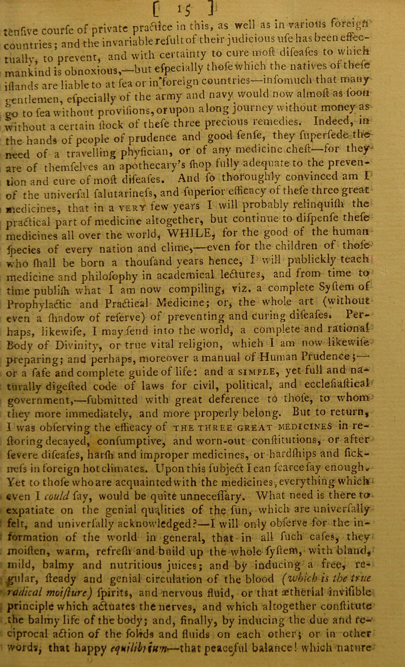 tenfive courfc of private praflice in this, as well as in var.ons foreign countries; and the invariable refillt of their judicious ufe has been eftec- tuallv to prevent, and with certainty to cure mod difeafes to which mankind is obnoxious,—but efpecially thofe which the natives of thefe i {lands are liable to at fea or in foreign countries—infomuch that many gentlemen, efpecially of the army and navy would now aimed as loon to to fea without proviiions,orupon along journey without money as without a certain dock of thefe three precious remedies. Indeed, m the hands of people of prudence and good fenfe, they fuperfede the need of a travelling phyfician, or of any medicine chelt—for the/-* are of themfelves an apothecary’s (hop fully adequate to the preven- tion and cure of mod difeafes. And fo thoroughly convinced am I of the univerfal falutarinefs, and fuperior efficacy of thefe three great medicines, that in a very few years I will probably relinquifli the practical part of medicine altogether, but continue to difpenfe thefe medicines all over the world, WHILE, for the good of the human fpecies of every nation and clime,—even for the children of thole who fhall be born a thoufand years hence, I will publickly teach medicine and philofophy in academical lectures, and from time to time publiffi what I am now compiling, viz. a complete Sydem of Prophylactic and Practieal Medicine; or, the whole art (without even a fhadow of referve) of preventing and Curing difeafes* Per- haps, likewife, I may.fend into the world, a complete and rational Body of Divinity, or true vital religion, which 1 am now likewife preparing; and perhaps, moreover a manual of Human Prudence, • or a fafe and complete guide of life: and a simple, yet full and na- turally digeded code of laws for civil, political, and ecclefiadical government,—fubmitted with great deference to thole, to whom they more immediately, and more properly belong. But to return, I was obferving the efficacy of the three great medicines in re- ftoring decayed, confumptive, and worn-out conditutions, or after fevere difeafes, harffi and improper medicines, or bardfhips and fick- rrefs in foreign hot climates. Upon this fubjecd lean fcarcefay enough* Yet to thofe vvhoare acquaintedwith the medicines, everything which* even I could fay, would be quite unnecefTary. What need is thereto expatiate on the genial qualities of the fun, which are univerfally felt, and univerfally acknowledged?—I will only obferve for the in- formation of the world in general, that in all fuch cafes, they moiden, warm, refrefli and build up the whole fydem, with bland, mild, balmy and nutritious juices; and by inducing a free, re- gular, deady and genial circulation of the blood (which is theft rue radical moiflure) fpirits, and nervous fluid, or that aetherial invifible principle which actuates the nerves, and which altogether conditute the balmy life of the body; and, finally, by inducing the due and re- ciprocal a&ion of the fohds and fluids on each other; or in other words, that happy equilibrium'—that peaceful balance! which nature