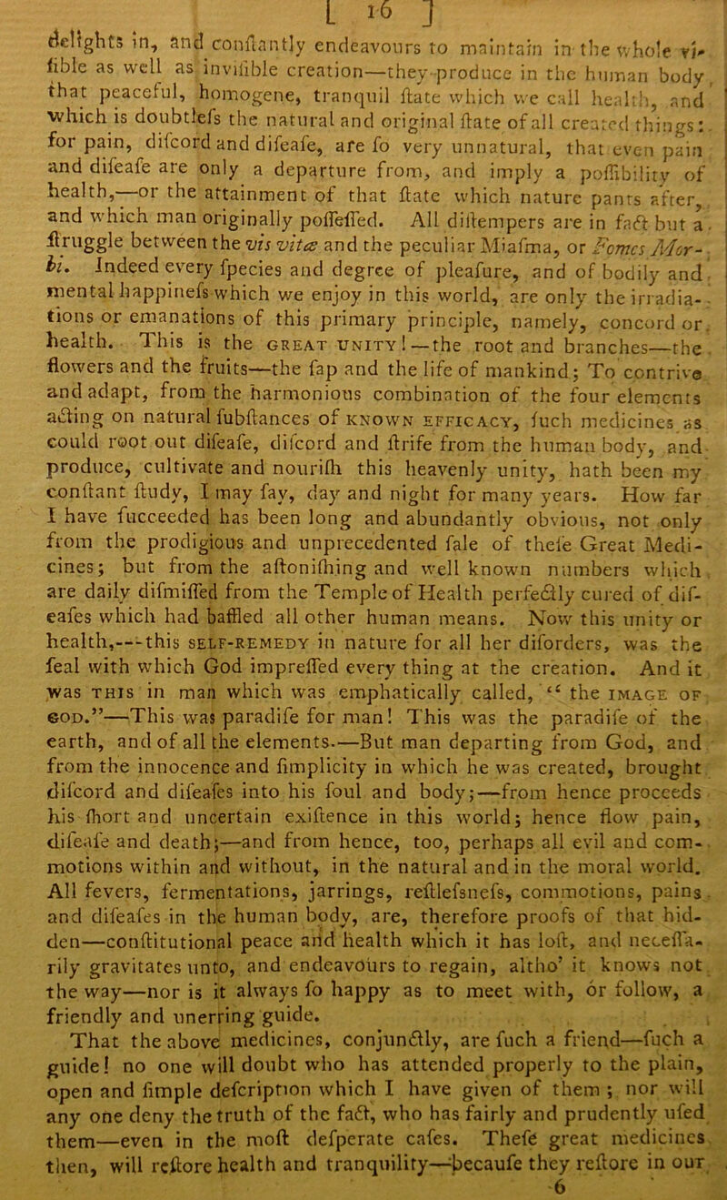 L i* J delights in, and conflantly endeavours to maintain in the whole vi* fible as well as inviiible creation—they-produce in the human body, that peaceful, homogene, tranquil flate which we call health, and which is doubtlefs the natural and original ftate of all created things: for pain, dii'cord and difeafe, are fo very unnatural, that even pain and difeafe are only a departure from, and imply a pofflbilirv of health,—or the attainment of that ftate which nature pants after and which man originally poflefled. All diftempers are in faff but a flruggle between the vis vitce and the peculiar Miafma, or Forties Mar- hi. Indeed every fpecies and degree of pleafure, and of bodily and mental happinefs which we enjoy in this world, are only the irradia- tions or emanations of this primary principle, namely, concord or health. This is the great unity ! —the root and branches—the flowers and the fruits—the fap and the life of mankind; To contrive and adapt, from the harmonious combination of the four elements a&ing on natural fubftances of known efficacy, fuch medicines as could root out difeafe, difcord and ft rife from the human body, and produce, cultivate and nourifli this heavenly unity, hath been my conftant ftudy, I may fav, day and night for many years. How far I have fucceeded has been long and abundantly obvious, not only from the prodigious and unprecedented fale of thele Great Medi- cines; but from the aftonifh.ing and well known numbers which are daily difmifled from the Temple of Health perfectly cured of dif- eafes which had baffled all other human means. Now this unity or health,—this self-remedy in nature for all her disorders, was the feal with which God imprefled every thing at the creation. And it was this in man which was emphatically called, “ the image of sod.”—This was paradife for man! This was the paradife of the earth, and of all the elements.—But man departing from God, and from the innocence and flmplicity in which he was created, brought difcord and difeafes into his foul and body;—from hence proceeds his fflort and uncertain exigence in this world; hence flow pain, difeafe and death;—and from hence, too, perhaps all evil and com- motions within and without, in the natural and in the moral world. All fevers, fermentations, jarrings, reftlefsnefs, commotions, pains and difeafes in the human body, are, therefore proofs of that hid- den—conftitutional peace and health which it has loft, and necefta- rily gravitates unto, and endeavours to regain, altho’it knows not the way—nor is it always fo happy as to meet with, or follow, a friendly and unerring guide. That the above medicines, conjun&ly, are fuch a friend—fuch a guide! no one will doubt who has attended properly to the plain, open and Ample deferipnon which I have given of them ; nor will any one deny the truth of the fa£t, who has fairly and prudently ufed them—even in the rnoft defperate cafes. Thefe great medicines then, will reftore health and tranquility—becaufe they reftore in our •6