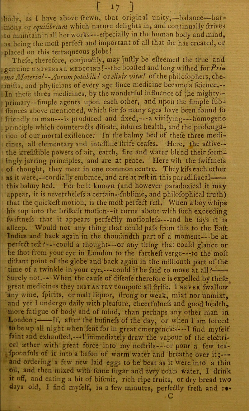 r ’7 ) .... body, ns I have above (hewn, that original unity,—balance'—har- mony or equilibrium which nature delights in, and continually ftriVCS to maintain in all her works—efpecially in the human body and mind, as being the moft perfect and important of all that (he has created, or placed on this terraqueous globe! Thefe, therefore, conjunCtly, may jiiftly be efteemed the true and genuine universal MEDictNE'f—the boafted and long wifhed forPri~ ma Materia!—Aurumputabile! or elixir vita! of the philofpphers, che- mifts, and phyficians of every age fince medicine became a fcience.— In thefe three medicines, by the wonderful influence of fhe mighty— primary--fimple agents upon each other, and upon the Ample lub- ftances above mentioned, which for fo many ages have been found fo friendly to man-—is produced and fixed,---a vivifying---homogene principle which counteracts difeafe, infureS health, and the prolonga- tion of our mortal exiilence; In the balmy bed of thefe three medi- cines, all elementary and inteftine flrife ceafes. Here, the aCtive-- the irrefiftible powers of air, earth, fire and water blend their feem- ingly jarring principles, and are at peace. Here will the fwiftnefs of thought, they meet in one common centre. They kifs each other as it were,—cordially embrace, and are at reft in this paradifiacal this balmy bed. For be it known (and however paradoxical it may appear, it is neverthelefs a certain—fublime, and philofophical truth) that the quickeft motion, is the moll petfeeft reft* When a boy whips his top into the brilkeft tiiotion--it turns about with fuch exceeding fwiftnefs that it appears perfectly motionlefs---and he fays it is afleep. Would not any thing that could pafs from this to the Eaft Indies and back again in the thoufandth part of a moment—be at perfed reft?-—could a thought-—or any thing that could glance or be (hot from your eye in London to the fartheft verge—to the moll diftant point of the globe and back again in the millionth part of the time Of a twinkle in your eye,---could it be faid to move at all? Surely not.-- When the caufe of difeafe therefore is expelled by thefe, great medicines they instantly compofe all ftrife. I never fwallow any wine, fpirits, or malt liquor, ftrong or weak, mixt nor unmixt, and yet I undergo daily with pleafnre, Cheerfulnefs and good health, more fatigue of body and of mind, than perhaps any other man in London ; —If, after the bufinefs of the day, or when I am forced to be up all night when fentforin great emergencies---I find myfelf faint and exhaufted,---l immediately draw the vapour of the eleClri- Cal aether with great force into my noftrils—or pour a few tea- .fpoonfuls of it into a bnfon of warm water and breathe over it;— and ordering a few new laid eggs to be beat as it were into a thin oil, and then mixed with forne fugar and very cold water, I drink if off, and eating a bit of bifeuit, rich ripe fruits, or dry bread two days old, I find myfelf, in a few minutes, perfcClly frelh and r#-