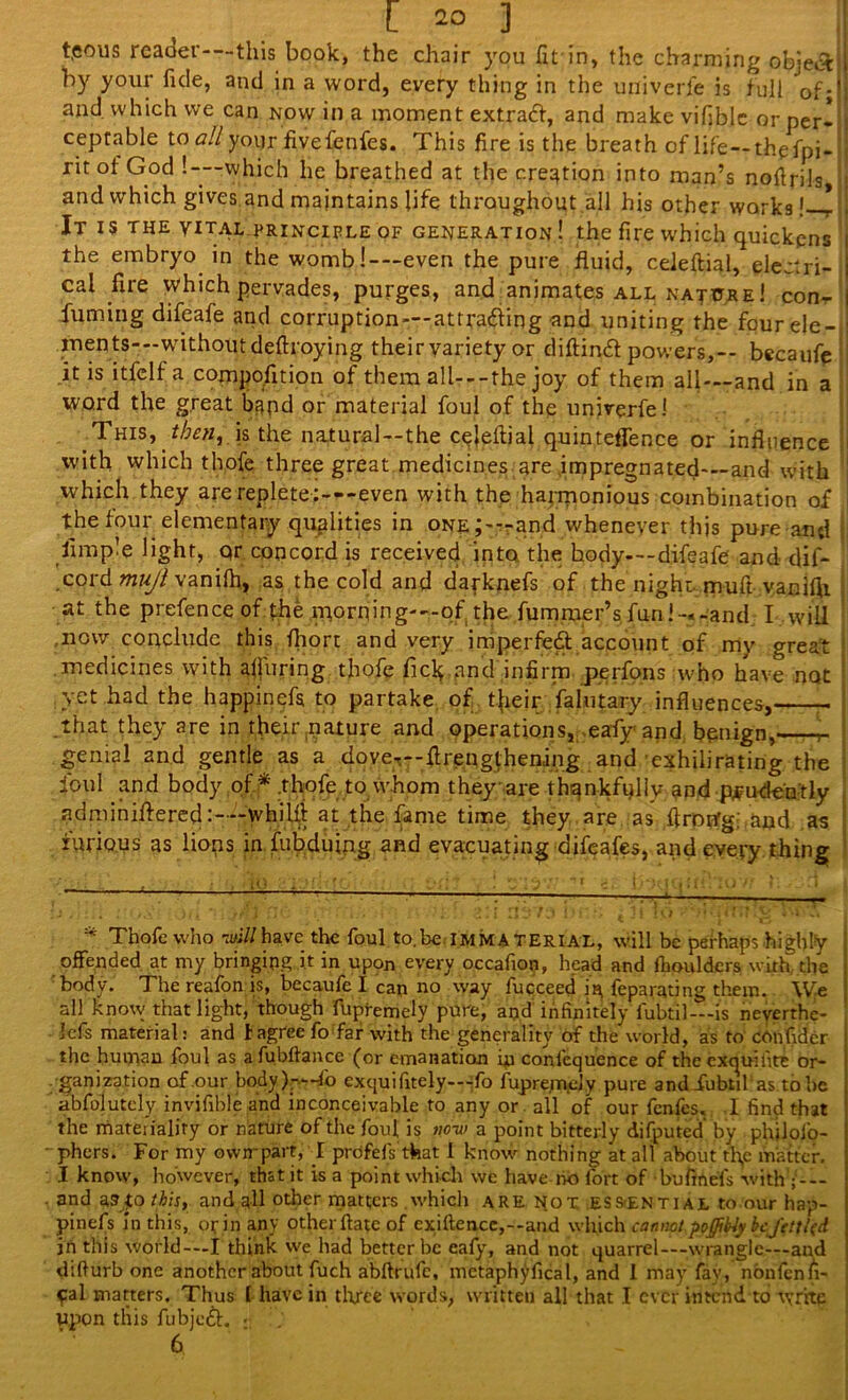 teous reader-—this book, the chair you fit in, the charming object by your fide, and in a word, every thing in the univerfe is full of;' and which we can now in a moment extract, and make vifiblc or per- i ceptable to all your fivefenfes. This fire is the breath of life — thefpi- j ritof God '.-—which he breathed at the creation into man’s nollrils, i and which gives and maintains life throughout all his other works!—1 j It is the vital principle of generation! the fire which quickens i the embryo in the womb!-—even the pure fluid, celeftial, electri- j cal fire which pervades, purges, and animates all nature ! con- I fuming difeafe and corruption —attracting and uniting the fourele- ! inents—-without deftroying their variety or diftindt powers,— becaufe : it is itfelf a compofltion of them all—-the joy of them all—and in a word the great band or material foul of the univerfe 1 This, then, is the natural—the c^eftial quinteffence or influence i with which thofe three great medicines are impregnated-—and with j which they are replete :---even with the harmonious combination of the four elementary qualities in one J—and whenever this pure and Ample light, qr concord is received into the body—-difeafe and dif- cord mujl vanilh, as the cold and darknefs of the night, muft vanifti at the prefence of the niorning—of the fummer’s fun !-«-and I will now conclude this fhort and very imperfed account of my great medicines with alluring thofe Tick and infirm perfons who have not yet had the happinefs to partake of tjieir falutary influences, that they are in their pature and operations, eafy and bpnign, genial and gentle as a dove—flrengthening and’exhUmating the foul and body of * .thofe to whom they are thankfully and prudently adminiftered:—-whilfi at the fame time they are as firotfg and as furious as lions in fubduing and evacuating difeafes, and every thing * Thofe who -will have the foul to.be immaterial, will be perhaps highly offended at my bringing it in upon every occafion, head and fhoulders with the body. The realbn is, becaufe I can no way fucceed in, feparating them. WJe all know that light, though fupremely pure, and infinitely iubtil—is neverrhc- lefs material: and t agree fo far with the generality of the world, as to eonfidcr the human foul as a fubftance (or emanation in conlequence of the exqui fite or- ganization of .our body fo exquifitely—;fo fupre;nely pure and iubtil‘as. to be abfolutely invifible and inconceivable to any or all of our fenfes. .1 find that the mateiialiry or nature of the foul is no-w a point bitterly difputed by phjlofo- phers. For my own-part, I profefs that I know nothing at all about th,e matter. I know, however, that it is a point which we have no fort of bufinefs with and as|o this, and all other matters which are not ESS-ential to our hap- pinefs In this, or in any other ftatc of cxiftencc,--and which cannot poffify be fettl(d in this world—I think we had better be eafy, and not quarrel—wrangle—and difiurb one another about fuch abftrufe, metaphyfical, and 1 may fav, nonfcnfi- pal matters. Thus l have in three words, written all that I ever intend to write upon this fubjeft. . : 6
