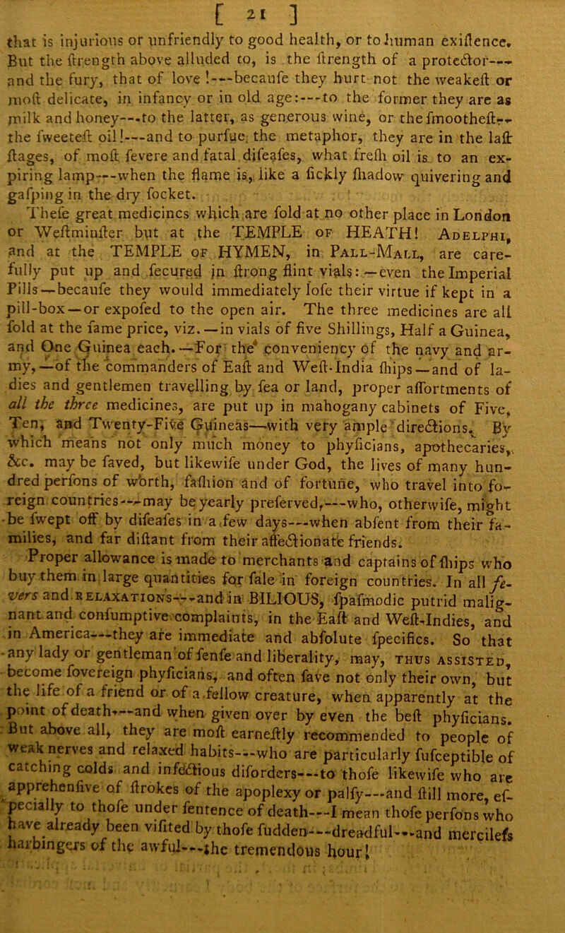 that is injurious or unfriendly to good health, or to human exigence. But the ftrength above alluded to, is the itrength of a prote&or— and the fury, that of love !—becaufe they hurt not the weakeft or mod delicate, in infancy or in old age: — to the former they are as milk and honey-—to the latter, as generous wine, or thefmootheftr- the 1 wee ted oil!—and to purfue. the metaphor, they are in the lad ftages, of moft fevere and fatal difeafes, what frefh oil is to an ex- piring lamp--when the flame is., like a ficjdy fhadovv quivering and gafping in the dry focket. Thefe great medicines which are fold at no other place in London or Weftminfter but at the TEMPLE of HEATH! Adelphi, and at the TEMPLE of HYMEN, in Pall-Mall, are care- fully put up and fecursd jn flrong flint vials:—even the Imperial Pills—becaufe they would immediately lofe their virtue if kept in a pill-box —or expofed to the open air. The three medicines are all fold at the fame price, viz. —in vials of five Shillings, Half a Guinea, and One Guinea each.—For the conveniency of the navy and ar- my,—of the commanders of Eaft and Weft-India (hips —and of la- dies and gentlemen travelling by fea or land, proper aflortments of all the three medicines, are put up in mahogany cabinets of Five. Ten, and Twenty-Five Guineas—with very ample dire&ions. By which means not only much money to phyficians, apothecaries, &c. may be faved, but likewife under God, the lives of many hun- dred perfons of w'orth, fafliion and of fortune, who travel into fo- reign countries—^-may be yearly preferved,—who, otherwife, might -be fwept oft by difeafes in a few days—when abfent from their fa- milies, and far diftant from their afledfionate friends. Proper allowance is made to merchants and captains of fliips who buy them in large quantities fqr fale In foreign countries. In all vers and relaxations— -andin BILIOUS, fpafmodic putrid malig- nant and confumptive complaints, in the Eaft and WefLIndies, and in America -they are immediate and abfolute fpecifics. So that any lady or gentleman offenfe and liberality, may, thus assisted, - become fovereign phyficians, and often fave not only their own, but the life of a friend or of a.fellow creature, when apparently at the p >int of death—-and when given over by even the bed: phyficians. But above all, they are moft earneftly recommended to people of weak nerves and relaxed habits-—who are particularly fufceptible of catching colds and infd&ious diforders-—to thofe likewife who are apprehenfive of ftrokes of the apoplexy or palfy—and ftill more, ef- pecially to thofe under fentence of death—I mean thofe perfons who have already been vifited by thofe fudden—dreadful—and mercilefs haibingers of the avvful---ihe tremendous hour.