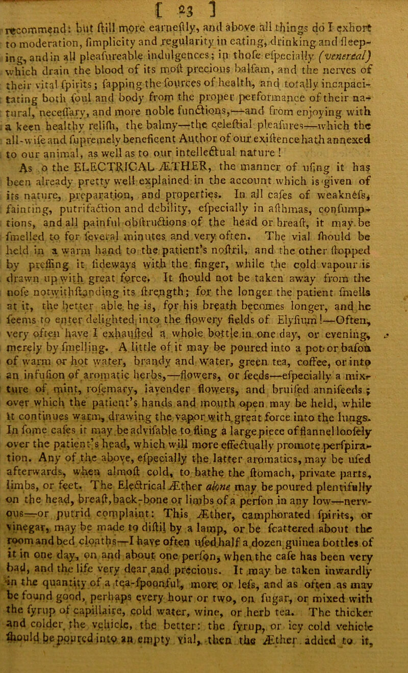 I *3 1 recommendi tut (till more earneflly, and above all things do I exhort to moderation, fimplicity and regularity in eating, drinking and deep- ing, and in all pleafureable indulgences; in thofe efpecialiy (venereal) which drain the blood of its moil precious balfam, and the nerves of their vital fpirits j lapping the fources of health, and totally incapaci- tating both foul and body from the proper performance of their na- tural, neceflary, and more noble functions,—and from enjoying with a keen healthy relifli, the balmy—the celeftial pleafures—which the ail-vv ife and fupremely beneficent Author of our exiftence hath annexed to our animal, as well as to our intelleftual nature ! As o the ELECTRICAL ALXHER, the manner of ufing it has been already pretty well explained in the account which is'given of its nature, preparation, and properties. In all cafes of weakndfs* fainting, putrifaCfion and debility, efpecialiy in afthmas, confump- tions, and all painful obflruCtions of the head or bread, it may be fmelled to for leveral minutes, and very often. The vial ftiould be held in a warm hand to the patient’s nofiril, and the other (lopped by preifing it lideways \yit.h the finger, while the cold vapour is drawn up with great force. It (hould not be taken away from the note notwithfianding its ilrepgth; for the longer the patient fmelis at it, the better able, he is, fpr his breath becomes longer, and he feems to enter delighted into, the flowery fields of Elyfium !—Often, very often have I exhauffed a. whole bottle in one day, or evening, merely by duelling. A little of it may be poured into a pot? or bafott of warm or hot water, brandy and water, green tea, coffee, or into an infufion of aromatic herbs,—flowers, or feeds—efpecialiy a mixr ture of mint, rofemary, iavender flowers, and bruifed annifeeds ; over which the patient’s hands and mouth open may be held, while it continues warm, drawing the. vapor with great force into the lungs. In fame cafes it may.be advifable to fling a large piece of flannel loofely over the patient’s head, which will more effectually promote perfpira- tion. Any of .the above, efpecialiy the latter aromatics, may be ufed afterwards, when almoft cold, to bathe the ftomach, private parts, limbs, or feet. The Ele&ricaliEther akne may be poured plentifully on the head, breaff, backbone or li mbs of a perfon in any low—nerv- ous—or putrid complaint: This JEther, camphorated fpirits, of vinegar, may be made to diftfl by a lamp, or be fcattered about the roomandbed cloaths—I have often ufedhalf a.dozen guinea bottles of it in one day, on and about one perfon, when the cafe has been very bad, and the life very dear^and precious. It may be taken inwardly •m the quantity of a tqa-fpoqnful., more, or lefs, and as often as mav be found good, perhaps every hour or two, on fugar, or mixed with the fyrup of capiilaire, cold water, wine, or herb tea. The thicker and colder the vehicle, the better: the fyrup, or icy cold vehicle Ihould he poured into an empty vial*.then the ./Ether. added to it.