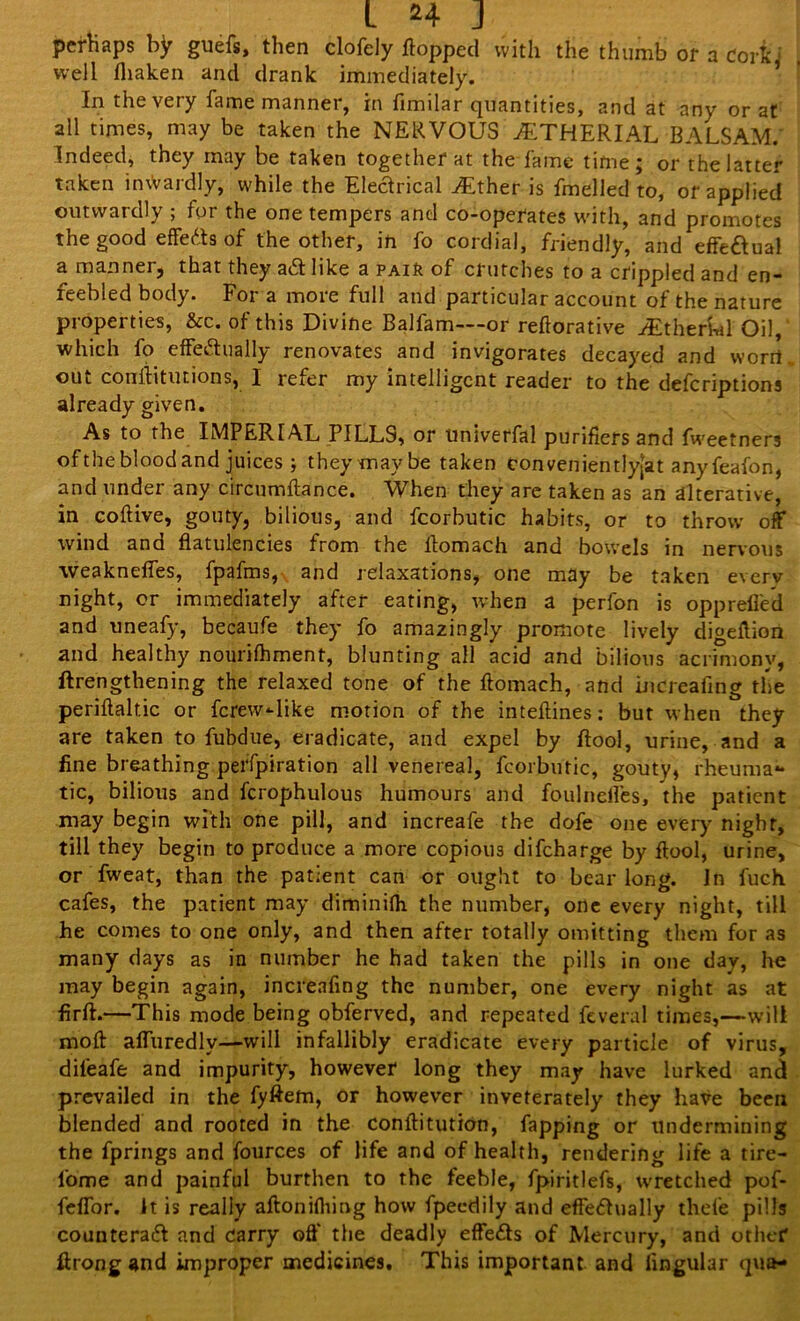 perhaps by guefs, then clofely flopped with the thumb of a Cork i well fliaken and drank immediately. In the very fame manner, in fimilar quantities, and at any or at all times, may be taken the NERVOUS jETHERIAL BALSAM.' Indeed, they may be taken together at the fame time; or the latter taken inwardly, while the Electrical y£ther is fmelled to, or applied outwardly ; for the one tempers and co-operates with, and promotes the good effects of the other, in fo cordial, friendly, and effe&ual a manner, that they aCt like a PAift of crutches to a crippled and en- feebled body. For a more full and particular account of the nature properties, &c. of this Divine Balfam—or reftorative iEtherkl Oil, which fo effectually renovates and invigorates decayed and worrt out conflitutions, I refer my intelligent reader to the deferiptions already given. As to the IMPERIAL PILLS, or univerfal purifiers and fweetners oftheblood and juices ; they may be taken eonvenientiy[at any feafon, and under any circumftance. When they are taken as an alterative, in coftive, gouty, bilious, and fcorbutic habits, or to throw off wind and flatulencies from the flomach and bowels in nervous -vveaknefies, fpafms, and relaxations, one may be taken everv night, or immediately after eating, when a perfon is oppreffed and uneafy, becaufe they fo amazingly promote lively digeflion and healthy nourifhment, blunting all acid and bilious acrimony, lengthening the relaxed tone of the flomach, and increafing the periflaltic or ferew-like motion of the inteflines: but when they are taken to fubdue, eradicate, and expel by ftool, urine, and a fine breathing perfpiration all venereal, fcorbutic, gouty, rheuma- tic, bilious and fcrophulous humours and foulnefles, the patient may begin with one pill, and increafe the dofe one every night, till they begin to produce a more copious difeharge by ftool, urine, or fweat, than the patient can or ought to bear long. In fuch cafes, the patient may climinilh the number, one every night, till he comes to one only, and then after totally omitting them for as many days as in number he had taken the pills in one day, he may begin again, increafing the number, one every night as at firft.—This mode being obferved, and repeated feveral times,—will moft afliiredlv—will infallibly eradicate every particle of virus, dileafe and impurity, however long they may have lurked and prevailed in the fyftem, or however inveterately they have been blended and rooted in the conftitution, fapping or undermining the fprings and fources of life and of health, rendering life a tire- lome and painful burthen to the feeble, fpiritlefs, wretched pof- feflor. it is really aftonidling how fpeedily and effectually thele pills counteract and carry off the deadly effects of Mercury, and other ftrong and improper medicines. This important and lingular qua-