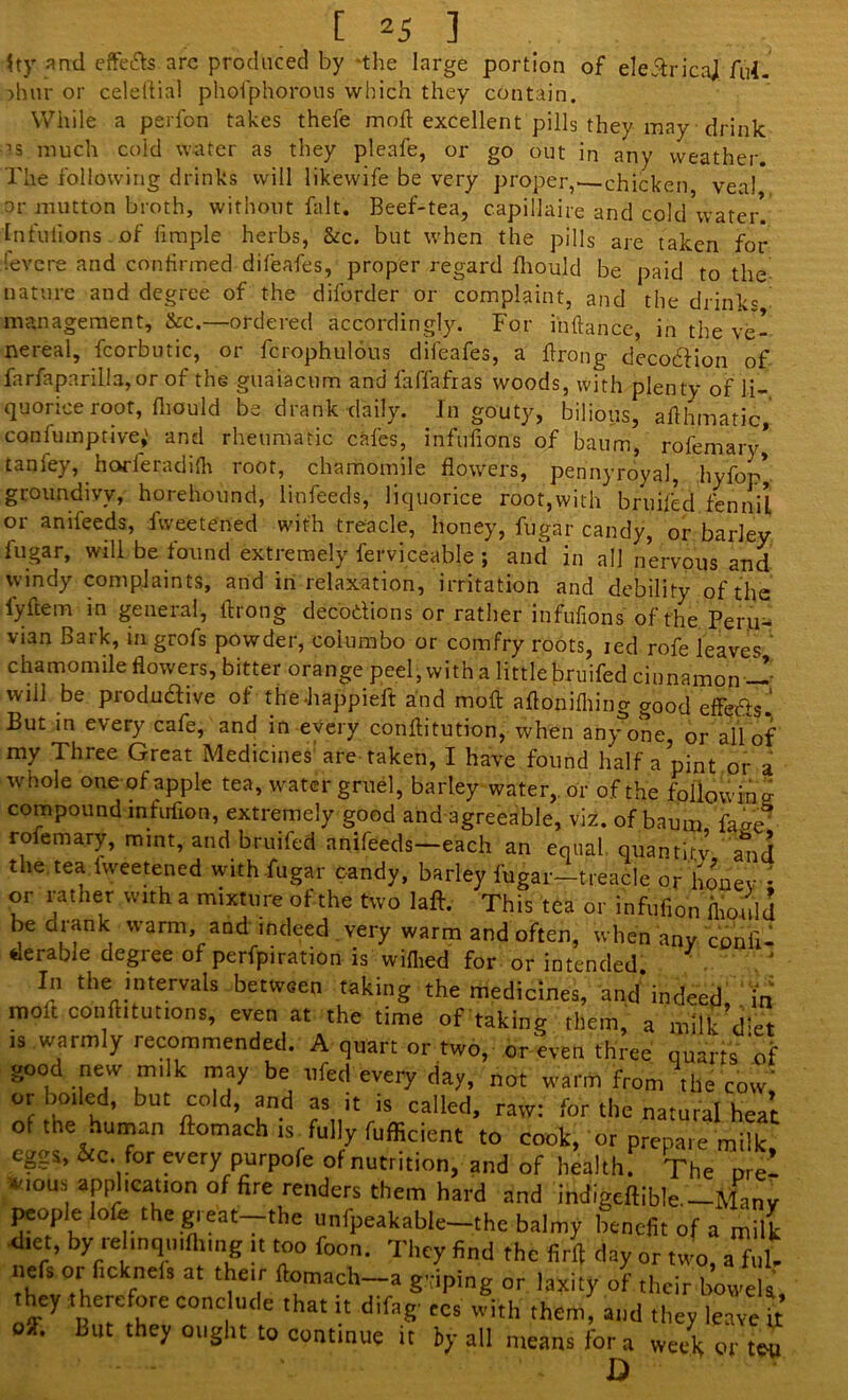 [ ^5 ] $ty and effe&s arc produced by the large portion of eleAricaJ Ad. )hur or celeltial phofphorous which they contain. While a perfon takes thefe mod excellent pills they may drink •as much cold water as they pleafe, or go out in any weather. The following drinks will likewife be very proper,- chicken veal or mutton broth, without fait. Beef-tea, capillaire and cold water! Infulions of Ample herbs, &c. but when the pills are taken for levere and continued difeafes, proper regard fhould be paid to the nature and degree of the diforder or complaint, and the drinks management, &c.—ordered accordingly. For inftance, in the ve- nereal, fcorbutic, oi fciophulous ddeafes, a firong decodfion of farfapnrilla, or of the giiaiacum and faffafras woods, with plenty of li- quorice root, fhould be drank daily. In gouty, bilious, afihmatic, confumptive,' and rheumatic cafes, infuiions of baum, rofemary* tanley, horleradidi root, chamomile flowers, pennyroyal, hyfop* groundivy, horehound, linfeeds, liquorice root,with bjuifed fen nil or anifeeds, fweetened with treacle, honey, fugar candy, or barley fugar, will be found extremely ferviceabje ; and in all nervous and windy complaints, and in relaxation, irritation and debility of the i'yftem in general, ftrong decodions or rather infufions of the Peru- vian Bark, in grofs powder, columbo or comfry roots, ied rofe leaves chamomile flowers, bitter orange peel, with a little bruifed cinnamon w wiJl be produdive of the-happieft and moft aftonifliing good etfeds ‘ But in every cafe, and in every conftitution, when any one, or all of my Three Great Medicines1 are taken, I have found half a pint or a whole one of apple tea, water gruel, barley water,, or of the following compound infrrfion, extremely good and agreeable, viz. of baum faie rofemary, mint, and bruifed anifeeds—each an equal quantity alid the. tea fweetened with fugar candy, barley fugar-treacle or Konev - or rather with a mixture of the two laft. This tea or infufion mould be crank warm, and indeed very warm and often, when any confl- derable degree of perfpiration is wiflied for or intended. In the= >“t«rvals between taking the medicines, and*indeed in molt conftitutions, even at the time of taking them, a milk*d;et is .warmly recommended. A quart or two, or even three quarts of good new milk may be ufed every day, not warm from the cow, or boiled, but cold, and as it is called, raw: for the natural heat ot the human ftomach is fully fufficient to cook, or prepare milk eggs, &c. for every purpofe of nutrition, and of health. The nre- •vious application of fire renders them hard and indigeftible.— Many people lofe the great—the unfpeakable-the balmy benefit of a milk diet, by rel.nqti,flung it too foon. They find the firfi day or two, a ful- nefs or fleknefs at their flomach-a griping or laxity of their bowels they therefore conclude that it difag- ecs with them, and they leave it oiF* But they ought to continue it by all means fora week or ten D