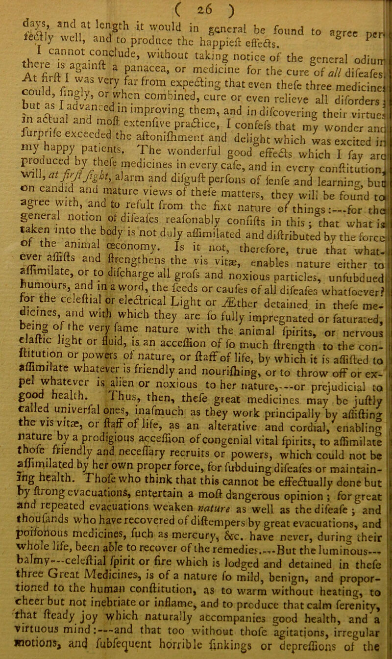 1%V and..at IeSth 'tw°uld in general be found to agree pen 1 teiily well, and to produce the happieft effeas P ' there“sn^ainftC!U<)e’ Witll0Ut ^ no£« oJ' the Seneral odi^ At firlt l S!? Pan,acea’ or medicine for the cure of all difeafes] „ r1.? very far from expe£t:ing that even thefe three medicine. __„ij r i 'T''v'ui,6 <-vui uieic tnree medicine!' bu Lnd!ln°erdW £n C°mbined’ CUre 0r even ^eve all diforders ; but .51 advanced in improving them, and in difcovering their virtues in aftual and mofl. extenfive practice, I confefs that my wonder and iurprife exceeded the aftomfhment and delight which was excited in nmtPPAPTf' 7he wonderful 8ood efFeds which I fay argi 1^7:b$ medicines in every cafe, and in every conftitutioni ' alarm and difguft perfons of fenfe and learning, but! on candid and mature views of thefe matters, they will be found tor agree with, and to refult from the fixt nature of things:—for theil general notion of difeafes reafonably confifts in this ; that what is taken into the body is not duly affimilated and diftributed by the force Jrrt%animai ®cono71y- Is u nat> therefore, true that what. n- -i 1 S an 'cttgthens the vis vitae, enables nature either to ammtlate, or to difcharge all grofs and noxious particles, unfubdued uniours, an in a word, the feeds or caufes of all difeafes whatfoever? for the celeftial or eledrical Light or either detained in thefe me- dicines and with which they are fo fully impregnated or faturated, bemg of the very fame nature with the animal fpirits, or nervous eJaitic light or fluid, is. an acceflion of fo much ftrength to the con- ftitut.on or powers of nature, or ftaffof life, by which it is aflifted to affimilate whatever is friendly and nourifhing, or to throw ofFor ex- pel whatever is alien or noxious to her nature,--or prejudicial to good health. Thus, then, thefe great medicines may be juftly called umverfal ones, inafmuch as they work principally by afliftina- the vis vitae, or AafF of life, as an alterative and cordial, enabling nature by a prodigious acceffion of congenial vital fpirits, to aflimilate thole faendty and neceffary recruits or powers, which could not be aifimilated by her own proper force, for fubduing difeafes or maintain- ing health. Thofe who think that this cannot be effeaually done but by flrong evacuations, entertain a moA dangerous opinion; for great and repeated evacuations weaken nature as well as the difeafe ; and thoufands who have recovered of diftempers by great evacuations, and poilonous medicines, fuch as mercury, See. have never, during their whole life, been able to recover of the remedies.—But the luminous balmy—celeflial fpirit or fire which is lodged and detained in thefe three Great Medicines, is of a nature fo mild, benign, and propor- tioned to the human conftitution, as to warm without heating, to cheer but not inebriate or inflame, and to produce that calm ferenity, that fteady joy which naturally accompanies good health, and a virtuous mind:—and that too without thofe agitations, irregular motions, and fubfeejuent horrible linkings or depreffions of the