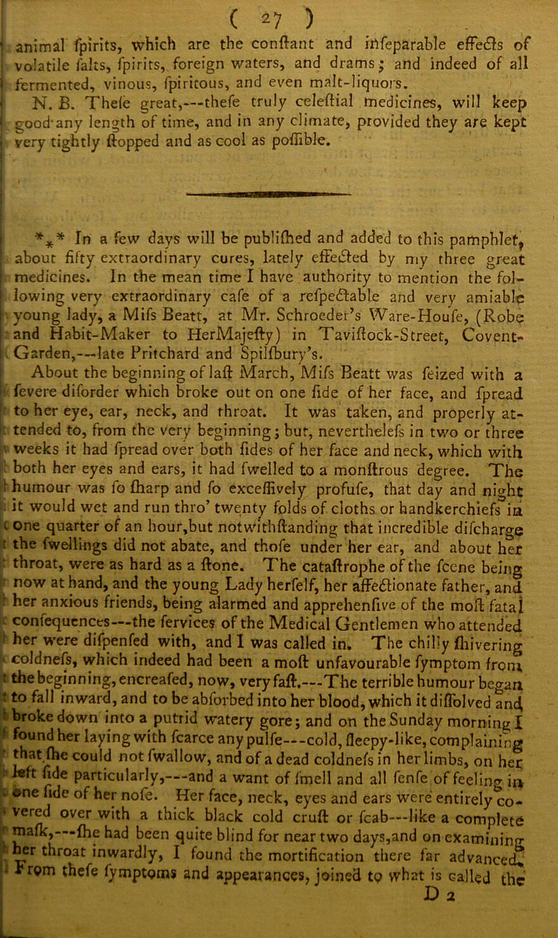 i animal fpirits, which are the conftant and irtfeparable effe&s of volatile lalts, fpirits, foreign waters, and drams; and indeed of all I fermented, vinous, fpiricous, and even malt-liquors. N. B. Theie great,—thefe truly celeftial medicines, will keep j good-any length of time, and in any climate, provided they are kept very tightly flopped and as cool as pofixble. %* In a few days will be publifhed and added to this pamphlet, | about fifty extraordinary cures, lately effected by my three great medicines. In the mean time I have authority to mention the fol- lowing very extraordinary cafe of a refpedtable and very amiable I young lady, a Mifs Beatt, at Mr. Schrocder’s Ware-Houfe, (Robe ! and Habit-Maker to HerMajefty) in Taviflock-Street, Covent- ! Garden,—late Pritchard and Spilfbury’s. About the beginning of laft March, Mifs Beatt was feized with a h fevere diforder which broke out on one fide of her face, and fpread to her eye, ear, neck, and throat. It was taken, and properly at- r- tended to, from the very beginning; bur, neverthelefs in two or three ■ weeks it had fpread over both Tides of her face and neck, which with both her eyes and ears, it had fwelled to a monftrous degree. The r humour was fo {harp and fo exceflively profufe, that day and night : it would wet and run thro’ twenty folds of cloths or handkerchiefs ia < 0r>e quarter of an hour,but notwithftanding that incredible difcharge ' the fwellings did not abate, and thofe under her ear, and about her throat, were as hard as a {lone. The cataftrophe of the fcene being now at hand, and the young Lady herfelf, her affectionate father, and her anxious friends, being alarmed and apprehenfive of the mod fatal contequences—the fervices of the Medical Gentlemen who attended her were difpenfed with, and I was called in. The chilly fliivering coldnefs, which indeed had been a moft unfavourable fymptom from t the beginning, encreafed, now, very fall.—The terrible humour began t to fall inward, and to be abforbed into her blood, which it diflblved and, f broke down into a putrid watery gore; and on the Sunday morning I ; found her laying with fcarce any pulfe—cold, flecpy-like, complaining thatjfhe could notfwallow, and of a dead coldnefs in her limbs, on her J«ft fide particularly,—and a want of fmell and all fenfe of feeling in . one fide of her nofe. Her face, neck, eyes and ears were entirely co- ' Ver^ over w*th a thick black cold cruft or fcab—like a complete [ piaf^j-’-Ihe had been quite blind for near two days,and on examining f her throat inwardly, I found the mortification there far advanced. • hrom thefe fymptgms and appearances, joined tp what is called the Da