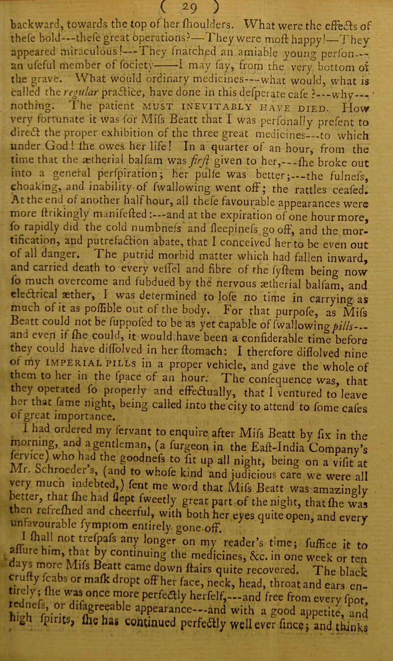 backward, towards the top of her fhoulders, What were the effects of thefe bold-—thefe great operations?—They were moft happy!—They appeared miraculous!—-They fnatch,ed an amiable young perfon-— an ufeful member of fociety 1 may fay, from the^ very bottom ot the grave. What would ordinary medicines—-what would, what is called the regular practice, have done in this defperate cafe ?---why- nothing. The patient must inevitably have died. Flow very fortunate it was for Mils Beatt that I was perfonally prefent to diredt the proper exhibition of the three great medicines—-to which under God! the owes her life! In a quarter of an hour, from the time that the aetherial balfam was firft given to her,---fhe broke out into a general perforation; her pulfe was better;--the fulnefs, ehoaking, and inability of fwallowing went off; the rattles ceafed. At th^ end oi another half hour, all thefe favourable appearances were more ftrikingly m.inifefted and at the expiration of one hour more, fo rapidly did the cold numbnefs' and fleepinefs gooff, and the mor- tification, and putrefaction abate, that 1 conceived her to be even out of all danger. The putrid morbid matter which had fallen inward, and carried death to every veffel and fibre of the fyftem being now fo much overcome and fubdued by the nervous aetherial balfam, and eleddrical aether, I was determined to lofe no time in carrying as much of it as poffible out of the body. For that purpofe, as Mifs Beatt could not be fuppofed to be as yet capable of fwallowing pills— and even if fhe could, it would.have been a confiderable time before they could have difTolved in her ftomach: I therefore diflolved nine of my imperial PILLS in a proper vehicle, and gave the whole of them to her in the fpace of an hour. The confequence was, that they operated fo properly and effeaually, that I ventured to leave her that fame night, being called into the city to attend to fome cafes of great importance. I had ordered my fervant to enquire after Mifs Beatt by fix in the morning, and a gentleman, (a furgeon in the Faff-India Company’s fervice) who had the goodnefs to fit up all night, being on a vifit at Mr. Schroedei s, (and to whofe kind and judicious care we were all very muen indebted,) fent me word that Mifs Beatt was amazingly better, that fhe had flept fweetly great part of the night, that fhe was en refiefhedland cheerful, with both her eyes quite open, and every unfavourable fymptom entirely gone off. 3 I ft all not trefpafs any longer on my reader’s time; ftffice it to allure him that by continuing the medicines, &c. in one week or ten ys more Mifs Beatt came down ftairs quite recovered. The black cru y icabs or mafkdropt offher face, neck, head, throat and ears en- edilf ' Tr°nCC u°re ?Srka]y herfeh>~~and free from every fpot, h\ u r°-r dtgrTahh aPPearance—and with a good appetite, and pints, fte has continued pcrfe&ly well ever fince $ and thinks