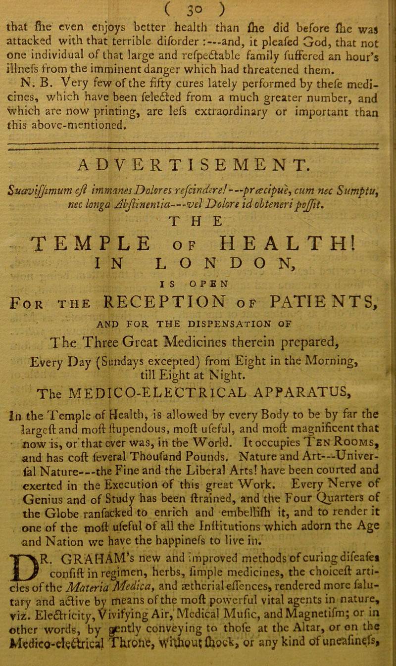 ( 3° ) that file even enjoys better health than fhe did before (he was ' i attacked with that terrible diforder and, it pleafed God, that not one individual of that large and refpe&able family differed an hour’s illnefs from the imminent danger which had threatened them. N. B. Very few of the fifty cures lately performed by thefe medi- cines, which have been fele6ted from a much greater number, and which are now printing, are lefs extraordinary or important than this above-mentioned. ADVERTISEMENT. Suavijffimum eft immanes Dolores rejoindere! - —pracipue, cum nec Sumptu, nec longa Abfunentia—vcl Dolore id ohteneripoftit. THE TEMPLE of HEALTH! IN LONDON, IS OPEN For the RECEPTION of PATIENTS, AND FOR THE DISPENSATION OF The Three Great Medicines therein prepared. Every Day (Sundays excepted) from Eight in the Morning, till Eight at Night. The MEDICO-ELECTRICAL APPARATUS, In the Temple of Health, is allowed by every Body to be by far the largeftand moft lfupendous, moft ufeful, and moft magnificent that now is, or that ever was, in the World. It occupies Ten Rooms, and has coft feveral Thoufand Pounds. Nature and Art-—Univer- fal Nature—the Fine and the Liberal Arts! have been courted and exerted in the Execution of this great Work. Every Nerve of Genius and of Study has been drained, and the Four Quarters of the Globe ranfacked to enrich and embellifh it, and to render it one of the moft ufeful of all the Inftitutions which adorn the Age -and Nation we have the happinefs to live in. DR. GRAHAM’S new and improved methods of curing difeafei confift in regimen, herbs, fimple medicines, the choiceft arti- cles of the Materia Medica, and ^therialefiences, rendered more falu- tary and active by means of the moft powerful vital agents in nature, viz. Electricity, Vivifying Air, Medical Mufic, and Magnetifm; or in other words, by gently conveying to thofe at the Altar, or on the Medieo-ele&rical Throne, \yfthou${hock, or any kind of unenfinefs,